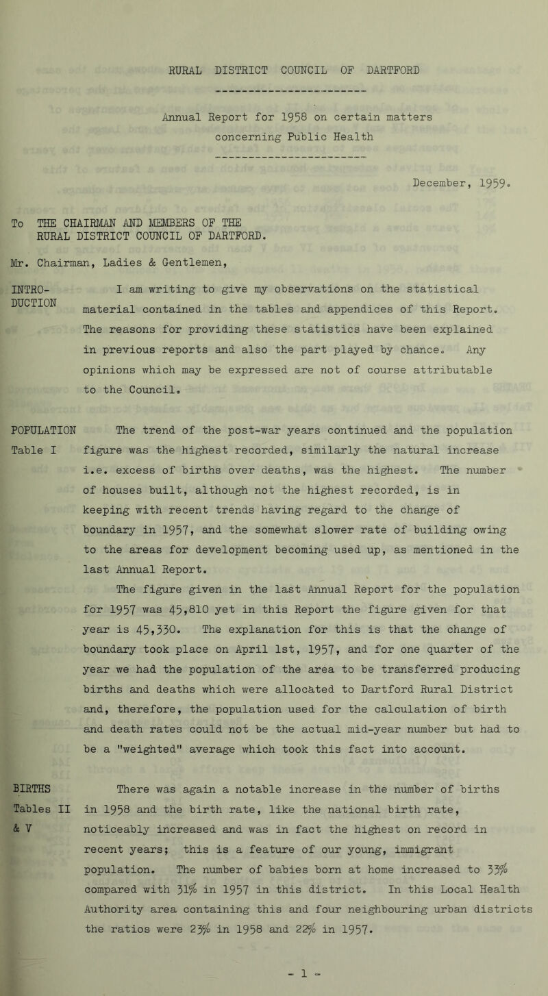 Annual Report for 1958 on certain matters concerning Public Health December, 1959® To THE CHAIRMAN AND MEMBERS OF THE RURAL DISTRICT COUNCIL OF DARTFORD. Mr. Chairman, Ladies & Gentlemen, I am writing to give my observations on the statistical material contained in the tables and appendices of this Report, The reasons for providing these statistics have been explained in previous reports and also the part played by chance» Any opinions which may be expressed are not of course attributable to the Counoil, INTRO- DUCTION POPULATION The trend of the post-war years continued and the population Table I figure was the highest recorded, similarly the natural increase i.e. excess of births over deaths, was the highest. The number of houses built, although not the highest recorded, is in keeping with recent trends having regard to the change of boundary in 1957» and the somewhat slower rate of building owing to the areas for development becoming used up, as mentioned in the last Annual Report. The figure given in the last Annual Report for the population for 1957 was 45>810 yet in this Report the figure given for that year is 45>330. The explanation for this is that the change of boundary took place on April 1st, 1957> and. for one quarter of the year we had the population of the area to be transferred producing births and deaths which were allocated to Dartford Rural District and, therefore, the population used for the calculation of birth and death rates could not be the actual mid-year number but had to be a weighted average which took this fact into account. There was again a notable increase in the number of births in 1958 and the birth rate, like the national birth rate, noticeably increased and was in fact the highest on record in recent years; this is a feature of our young, immigrant population. The number of babies born at home increased to 33% compared with 31% in 1957 in this district. In this Local Health Authority area containing this and four neighbouring urban districts the ratios were 23% in 1958 and 22^o in 1957® BIRTHS Tables II & V