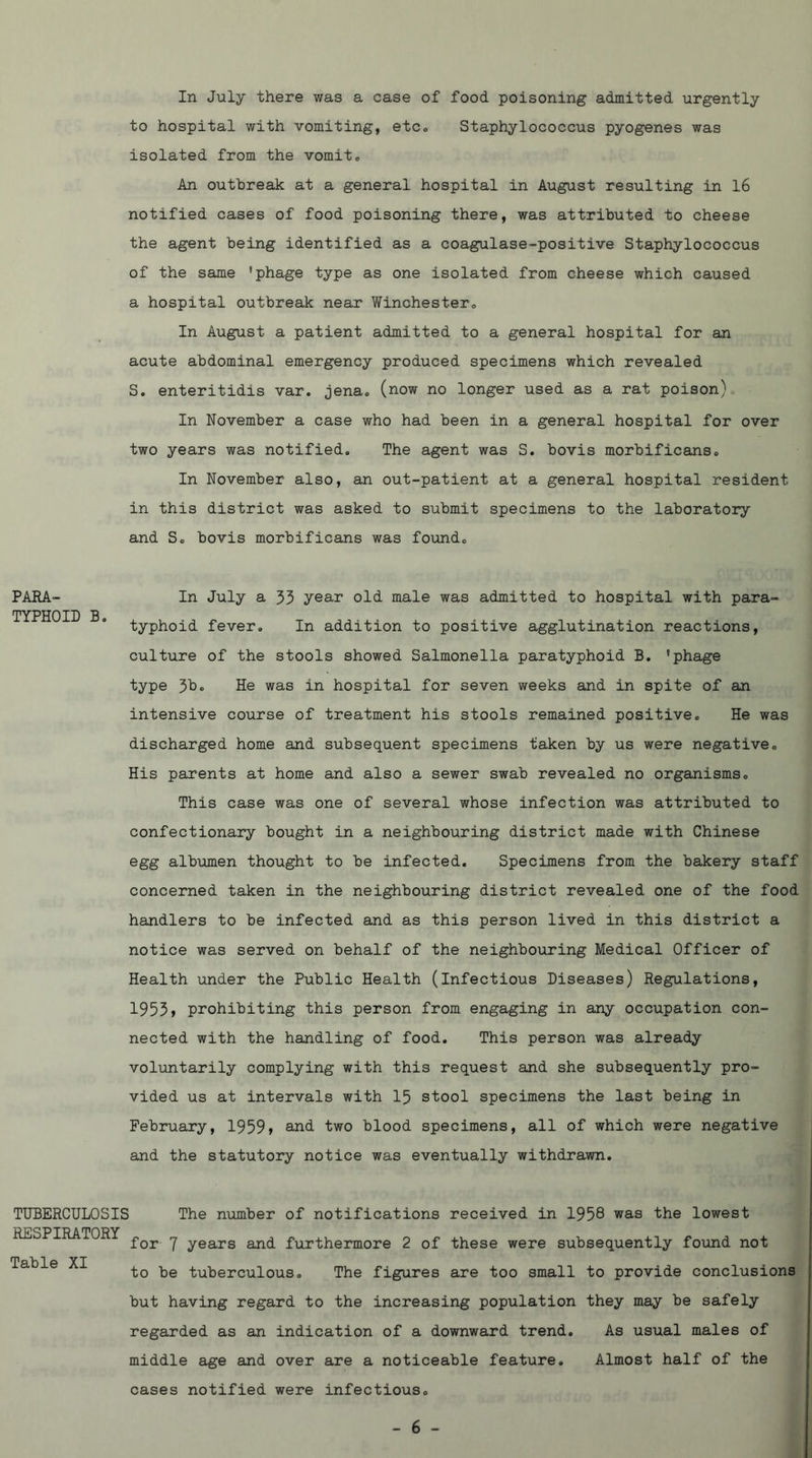 In July there was a case of food poisoning admitted urgently to hospital with vomiting, etc., Staphylococcus pyogenes was isolated from the vomit® An outbreak at a general hospital in August resulting in l6 notified cases of food poisoning there, was attributed to cheese the agent being identified as a coagulase-positive Staphylococcus of the same 'phage type as one isolated from cheese which caused a hospital outbreak near Winchester® In August a patient admitted to a general hospital for an acute abdominal emergency produced specimens which revealed S. enteritidis var. jena® (now no longer used as a rat poison) In November a case who had been in a general hospital for over two years was notified. The agent was S. bovis morbificans® In November also, an out-patient at a general hospital resident in this district was asked to submit specimens to the laboratory and So bovis morbificans was found® PARA- TYPHOID B® In July a 33 year old male was admitted to hospital with para- typhoid fever. In addition to positive agglutination reactions, culture of the stools showed Salmonella paratyphoid B. 'phage type 3D. He was in hospital for seven weeks and in spite of an intensive course of treatment his stools remained positive. He was discharged home and subsequent specimens taken by us were negative® His parents at home and also a sewer swab revealed no organisms. This case was one of several whose infection was attributed to confectionary bought in a neighbouring district made with Chinese egg albumen thought to be infected. Specimens from the bakery staff concerned taken in the neighbouring district revealed one of the food handlers to be infected and as this person lived in this district a notice was served on behalf of the neighbouring Medical Officer of Health under the Public Health (infectious Diseases) Regulations, 1953) prohibiting this person from engaging in any occupation con- nected with the handling of food. This person was already volimtarily complying with this request and she subsequently pro- vided us at intervals with 15 stool specimens the last being in February, 1959) and two blood specimens, all of which were negative and the statutory notice was eventually withdrawn. TUBERCULOSIS RESPIRATORY Table XI The number of notifications received in 1958 was the lowest for 7 years and furthermore 2 of these were subsequently found not to be tuberculous® The figures are too small to provide conclusions but having regard to the increasing population they may be safely regarded as an indication of a downward trend. As usual males of middle age and over are a noticeable feature. Almost half of the cases notified were infectious®