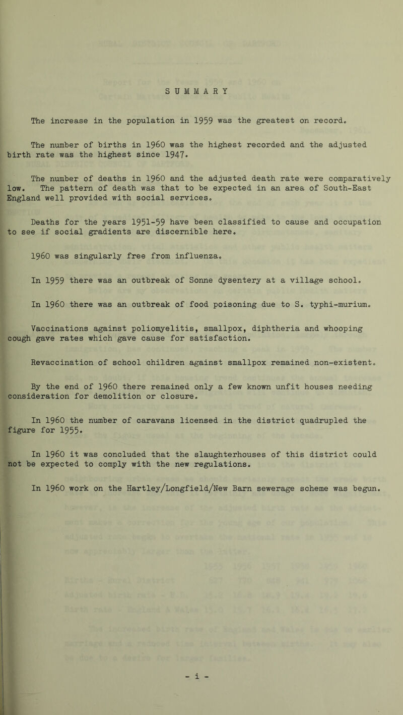 SUMMARY The increase in the population in 1959 was the greatest on records The number of births in i960 was the highest recorded and the adjusted birth rate was the highest since 1947* The number of deaths in I96O and the adjusted death rate were comparatively low. The pattern of death was that to be expected in an area of South-East England well provided with social services® Deaths for the years 1951-59 have been classified to cause and occupation to see if social gradients are discernible here, i960 was singularly free from influenza. In 1959 there was an outbreak of Sonne dysentery at a village school. In i960 there was an outbreak of food poisoning due to S. typhi-murium. Vaccinations against poliomyelitis, smallpox, diphtheria and whooping cough gave rates which gave cause for satisfaction. Revaccination of school children against smallpox remained non-existent. By the end of I96O there remained only a few known unfit houses needing consideration for demolition or closure. In i960 the number of caravans licensed in the district quadrupled the figure for 1955* In i960 it was concluded that the slaughterhouses of this district could not be expected to comply with the new regulations. In i960 work on the Hartley/Longfield/New Barn sewerage scheme was begun.