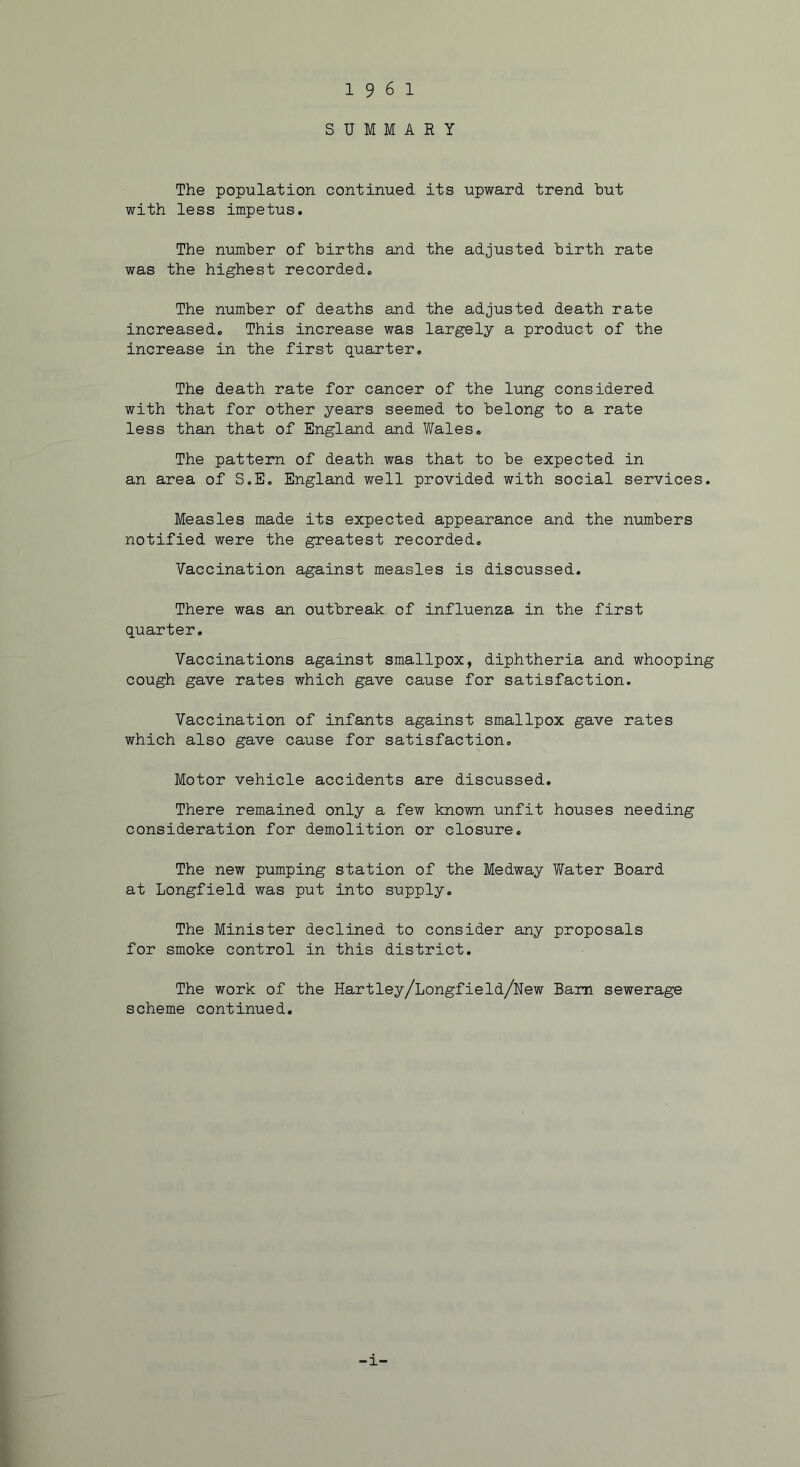 19 6 1 SUMMARY The population continued its upward trend hut with less impetus. The number of births and the adjusted birth rate was the highest recorded. The number of deaths and the adjusted death rate increased. This increase was largely a product of the increase in the first quarter. The death rate for cancer of the lung considered with that for other years seemed to belong to a rate less than that of England and Wales. The pattern of death was that to be expected in an area of S.E. England well provided with social services. Measles made its expected appearance and the numbers notified were the greatest recorded. Vaccination against measles is discussed. There was an outbreak of influenza in the first quarter. Vaccinations against smallpox, diphtheria and whooping cough gave rates which gave cause for satisfaction. Vaccination of infants against smallpox gave rates which also gave cause for satisfaction. Motor vehicle accidents are discussed. There remained only a few known unfit houses needing consideration for demolition or closure. The new pumping station of the Medway Water Board at Longfield was put into supply. The Minister declined to consider any proposals for smoke control in this district. The work of the Hartley/Longfield/Uew Bam sewerage scheme continued. -1-