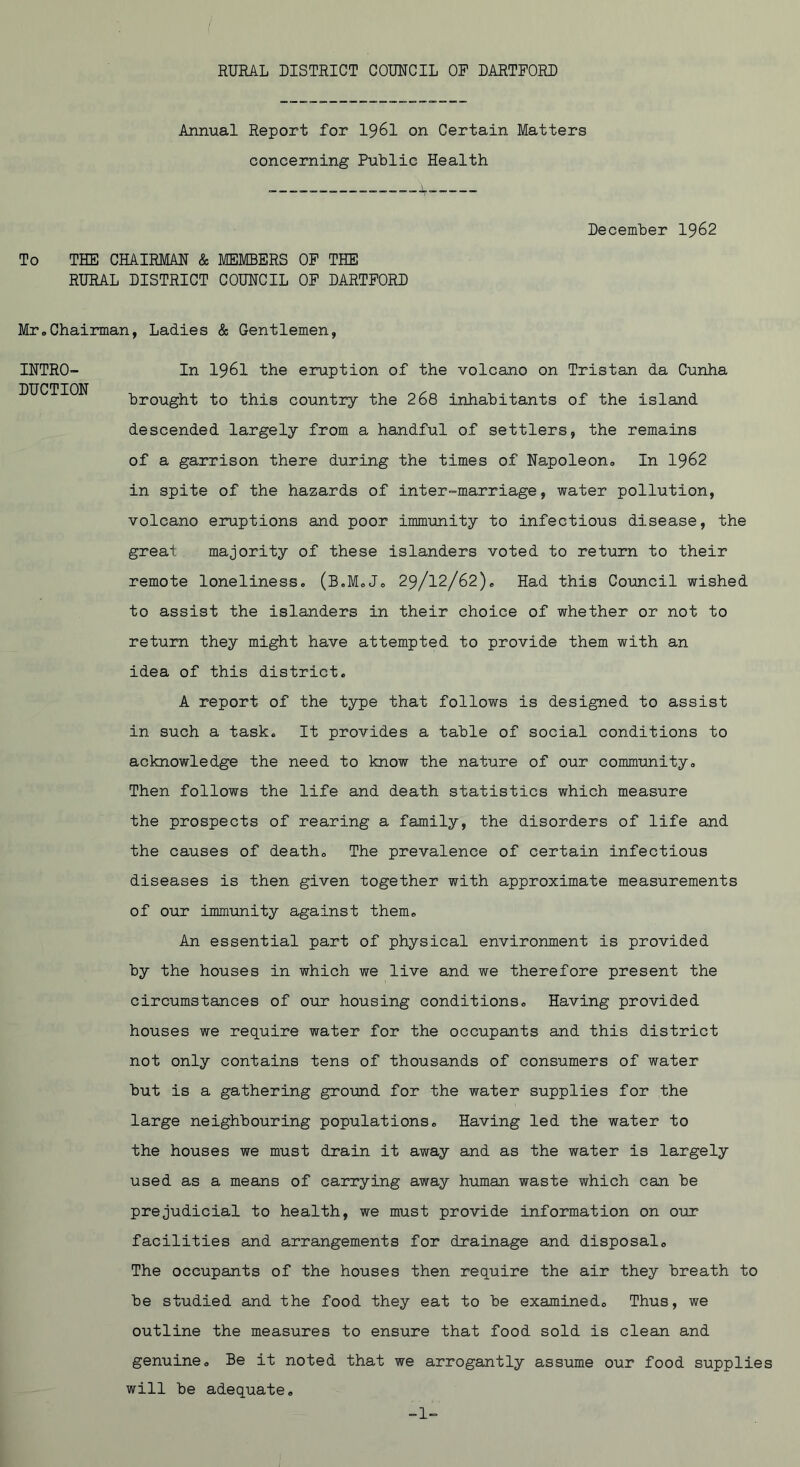 Annual Report for I96I on Certain Matters concerning Public Health December 1962 To THE CHAIRMAN & MEMBERS OF THE RURAL DISTRICT COUNCIL OP DARTPORD INTRO- DUCTION Mr,Chairman, Ladies & Gentlemen, In 1961 the eruption of the volcano on Tristan da Cunha brought to this country the 268 inhabitants of the island descended largely from a handful of settlers, the remains of a garrison there during the times of Na^poleon, In I962 in spite of the hazards of inter-marriage, water pollution, volcano eruptions and poor immunity to infectious disease, the great majority of these islanders voted to return to their remote loneliness, (B.MoJ, 29/12/62), Had this Council wished to assist the islanders in their choice of whether or not to return they might have attempted to provide them with an idea of this district. A report of the type that follows is designed to assist in such a task. It provides a table of social conditions to acknowledge the need to know the nature of our community. Then follows the life and death statistics which measure the prospects of rearing a family, the disorders of life and the causes of death. The prevalence of certain infectious diseases is then given together with approximate measurements of our immunity against them. An essential part of physical environment is provided by the houses in which we live and we therefore present the circumstances of our housing conditions. Having provided houses we require water for the occupants and this district not only contains tens of thousands of consumers of water but is a gathering ground for the water supplies for the large neighbouring populations. Having led the water to the houses we must drain it away and as the water is largely used as a means of carrying away human waste which can be prejudicial to health, we must provide information on our facilities and arrangements for drainage and disposal. The occupants of the houses then require the air they breath to be studied and the food they eat to be examined. Thus, we outline the measures to ensure that food sold is clean and genuine. Be it noted that we arrogantly assume our food supplie will be adequate.