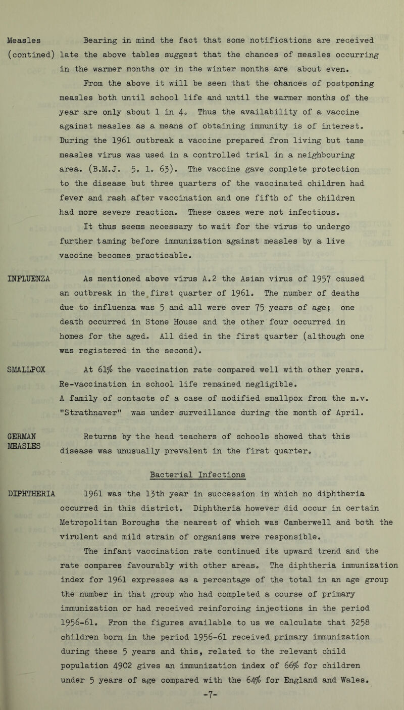 Measles (contined) INFLUENZA SMALLPOX GERMAN MEASLES DIPHTHERIA Bearing in mind the fact that some notifications are received late the above tables suggest that the chances of measles occurring in the warmer months or in the winter months are about even. Prom the above it will be seen that the chances of postponing measles both until school life and until the warmer months of the year are only about 1 in 4° Thus the availability of a vaccine against measles as a means of obtaining immunity is of interest. During the I96I outbreak a vaccine prepared from living but tame measles virus was used in a controlled trial in a neighbouring area, (B.M.J. 5® 1® 65). The vaccine gave complete protection to the disease but three quarters of the vaccinated children had fever and rash after vaccination and one fifth of the children had more severe reaction. These cases were not infectious. It thus seems necessary to wait for the virus to imdergo further taming before immunization against measles by a live vaccine becomes practicable. As mentioned above virus A.2 the Asian virus of 1957 caused an outbreak in the first quarter of I96I, The number of deaths due to influenza was 5 all were over 75 years of age; one death occurred in Stone House and the other four occurred in homes for the aged. All died in the first quarter (although one was registered in the second). At 61^ the vaccination rate compared well with other years. Re-vaccination in school life remained negligible, A family of contacts of a case of modified smallpox from the m.v, Strathnaver was under surveillance during the month of April. Returns by the head teachers of schools showed that this disease was unusually prevalent in the first quarter. Bacterial Infections 1961 was the 15th year in succession in which no diphtheria occurred in this district. Diphtheria however did occur in certain Metropolitan Boroughs the nearest of which was Camberwell and both the virulent and mild strain of organisms were responsible. The infant vaccination rate continued its upward trend and the rate compares favourably with other areas. The diphtheria immunization index for I96I expresses as a percentage of the total in an age group the number in that group who had completed a course of primary immunization or had received reinforcing injections in the period 1956-61. From the figures available to us we calculate that 5258 children born in the period 1956-61 received primary immunization during these 5 years and this, related to the relevant child population 4902 gives an immunization index of 66^ for children under 5 years of age compared with the 64^ for England and Wales. -7-