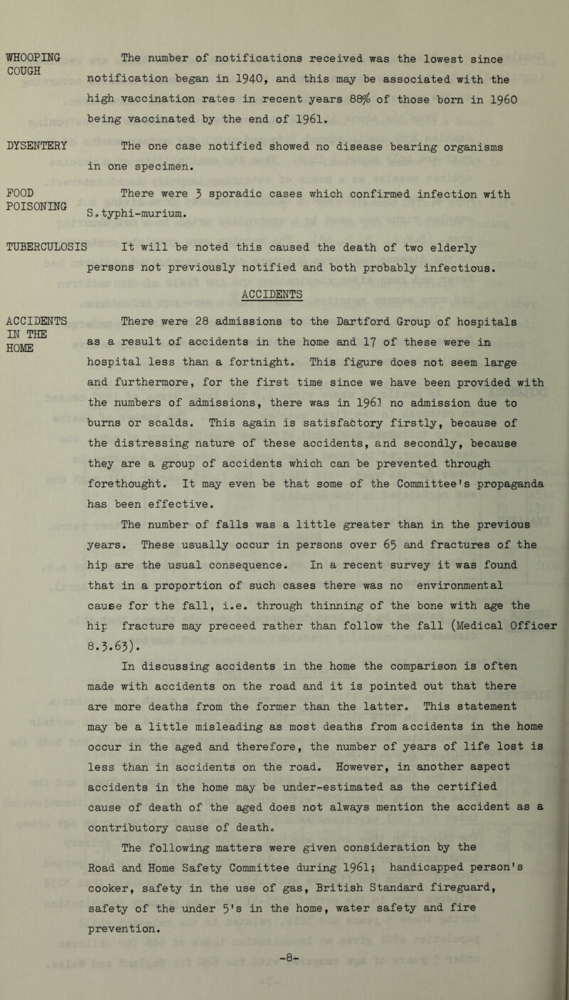 WHOOPING The number of notifications received was the lowest since COUGH notification began in 1940, and this may be associated with the high vaccination rates in recent years 88% of those bom in I96O being vaccinated by the end of I96I. DYSENTERY The one case notified showed no disease bearing organisms in one specimen. FOOD POISONING There were 5 sporadic cases which confirmed infection with S.typhi-murium. TUBERCULOSIS It will be noted this caused the death of two elderly persons not previously notified and both probably infectious. ACCIDENTS ACCIDENTS IN THE HOME There were 28 admissions to the Hartford Group of hospitals as a result of accidents in the home and I7 of these were in hospital less than a fortnight. This figure does not seem large and furthermore, for the first time since we have been provided with the numbers of admissions, there was in I96I no admission due to burns or scalds. This again is satisfactory firstly, because of the distressing nature of these accidents, and secondly, because they are a group of accidents which can be prevented through forethought. It may even be that some of the Committee’s propaganda has been effective. The number of falls was a little greater than in the previous years. These usually occur in persons over 65 and fractures of the hip are the usual consequence. In a recent survey it was found that in a proportion of such cases there was no environmental cause for the fall, i.e. through thinning of the bone with age the hip fracture may preceed rather than follow the fall (Medical Officer 8.3.63). In discussing accidents in the home the comparison is often made with accidents on the road and it is pointed out that there are more deaths from the former than the latter. This statement may be a little misleading as most deaths from accidents in the home occur in the aged and therefore, the number of years of life lost is less than in accidents on the road. However, in another aspect accidents in the home may be under-estimated as the certified cause of death of the aged does not always mention the accident as a contributory cause of death. The following matters were given consideration by the Road and Home Safety Committee during 1961; handicapped person's cooker, safety in the use of gas, British Standard fireguard, safety of the under 5's in the home, water safety and fire prevention. -8-