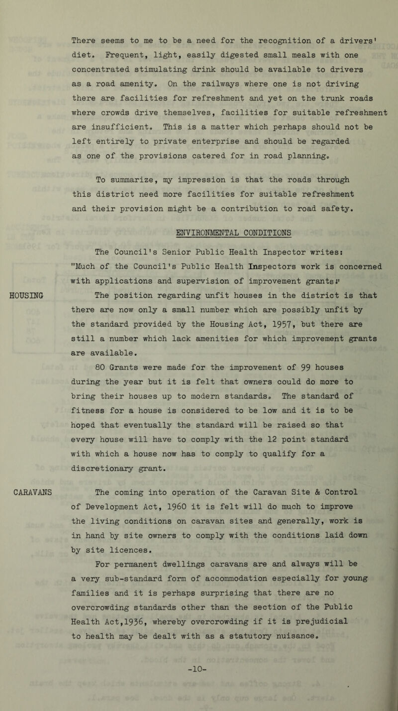 HOUSING CARAVANS There seems to me to be a need for the recognition of a drivers' diet. Frequent, light, easily digested small meals with one concentrated stimulating drink should be available to drivers as a road amenity. On the railways where one is not driving there are facilities for refreshment and yet on the trunk roads where crowds drive themselves, facilities for suitable refreshment are insufficient. This is a matter which perhaps should not be left entirely to private enterprise and should be regarded as one of the provisions catered for in road planning. To summarize, my impression is that the roads through this district need more facilities for suitable refreshment and their provision might be a contribution to road safety. ENVIRONMENTAL CONDITIONS The Council's Senior Public Health Inspector writes; Much of the Council's Public Health Inspectors work is concerned with applications and supervision of improvement grantsi' The position regarding unfit houses in the district is that there are now only a small number which are possibly unfit by the standard provided by the Housing Act, 1957) but there are still a number which lack amenities for which improvement grants are available. 80 Grants were made for the improvement of 99 houses during the year but it is felt that owners could do more to bring their houses up to modern standards. The standard of fitness for a house is considered to be low and it is to be hoped that eventually the standard will be raised so that every house will have to comply with the 12 point standard with which a house now has to comply to qualify for a discretionary grant. The coming into operation of the Caravan Site & Control of Development Act, I960 it is felt will do much to improve the living conditions on caravan sites and generally, work is in hand by site owners to comply with the conditions laid down by site licences. For permanent dwellings caravans are and always will be a very sub-standard form of accommodation especially for young families and it is perhaps surprising that there are no overcrowding standards other than the section of the Public Health Act,1936, whereby overcrowding if it is prejudicial to health may be dealt with as a statutory nuisance. -10-