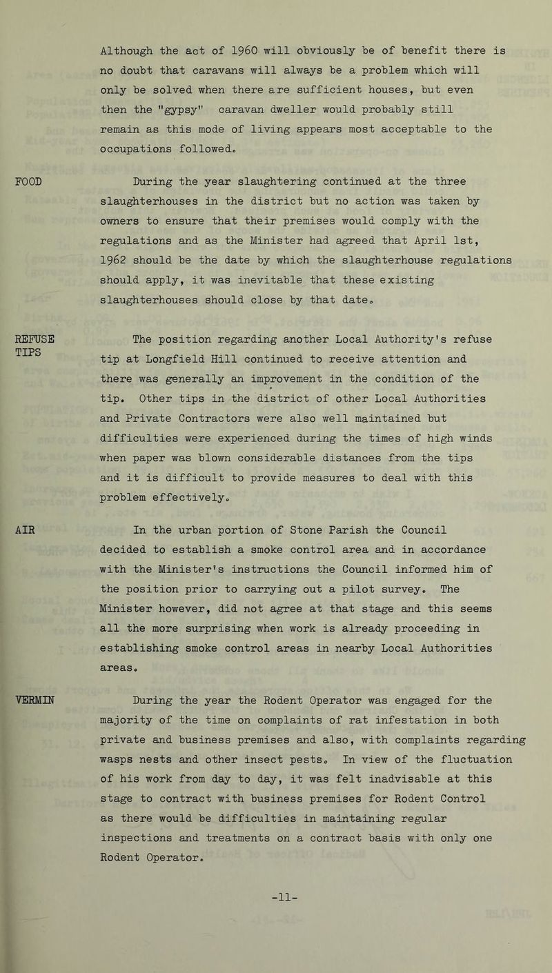 FOOD REFUSE TIPS AIR VERMIN Although the act of I96O will obviously be of benefit there is no doubt that caravans will always be a problem which will only be solved when there are sufficient houses, but even then the gypsy caravan dweller would probably still remain as this mode of living appears most acceptable to the occupations followed. During the year slaughtering continued at the three slaughterhouses in the district but no action was taken by owners to ensure that their premises would comply with the regulations and as the Minister had agreed that April 1st, 1962 should be the date by which the slaughterhouse regulations should apply, it was inevitable that these existing slaughterhouses should close by that date. The position regarding another Local Authority's refuse tip at Longfield Hill continued to receive attention and there was generally an improvement in the condition of the tip. Other tips in the district of other Local Authorities and Private Contractors were also well maintained but difficulties were experienced during the times of high winds when paper was blown considerable distances from the tips and it is difficult to provide measures to deal with this problem effectively. In the urban portion of Stone Parish the Council decided to establish a smoke control area and in accordance with the Minister's instructions the Council informed him of the position prior to carrying out a pilot survey. The Minister however, did not agree at that stage and this seems all the more surprising when work is already proceeding in establishing smoke control areas in nearby Local Authorities areas. During the year the Rodent Operator was engaged for the majority of the time on complaints of rat infestation in both private and business premises and also, with complaints regarding wasps nests and other insect pests. In view of the fluctuation of his work from day to day, it was felt inadvisable at this stage to contract with business premises for Rodent Control as there would be difficulties in maintaining regular inspections and treatments on a contract basis with only one Rodent Operator. -11-