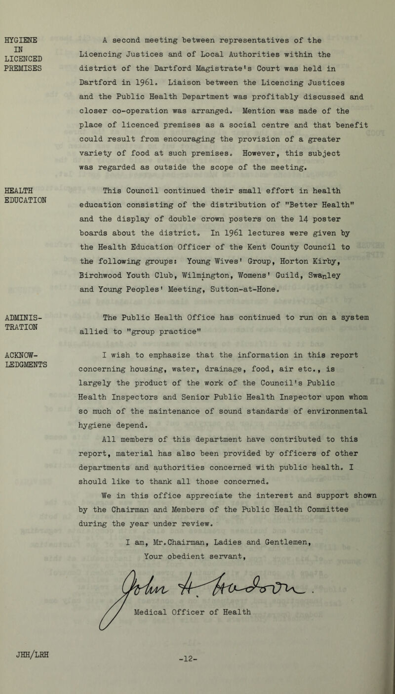HYGIENE IN LICENCED PREMISES HEALTH EDUCATION A second meeting Letween representatives of the Licencing Justices and of Local Authorities within the district of the Dartford Magistrate's Court was held in Dartford in 1961* Liaison between the Licencing Justices and the Public Health Department was profitably discussed and closer co-operation was arranged. Mention was made of the place of licenced premises as a social centre and that benefit could result from encouraging the provision of a greater variety of food at such premises. However, this subject was regarded as outside the scope of the meeting. This Council continued their small effort in health education consisting of the distribution of Better Health and the display of double crown posters on the 14 poster boards about the district. In I96I lectures were given by the Health Education Officer of the Kent County Council to the following groups? Young Wives' Group, Horton Kirby, Birchwood Youth Club, Wilmington, Womens' Guild, Swanley and Yoimg Peoples' Meeting, Sutton-at-Hone, ADMINIS- TRATION The Public Health Office has continued to run on a system allied to group practice ACKNOW- LEDGMENTS I wish to emphasize that the information in this report concerning housing, water, drainage, food, air etc,, is largely the product of the work of the Council's Public Health Inspectors and Senior Public Health Inspector upon whom so much of the maintenance of sound standards of environmental hygiene depend. All members of this department have contributed to this report, material has also been provided by officers of other departments and authorities concerned with public health. I should like to thank all those concerned. We in this office appreciate the interest and support shown by the Chairman and Members of the Public Health Committee during the year under review. I am, Mr.Chairman, Ladies and Gentlemen, Your obedient servant. jhh/lrh -12-