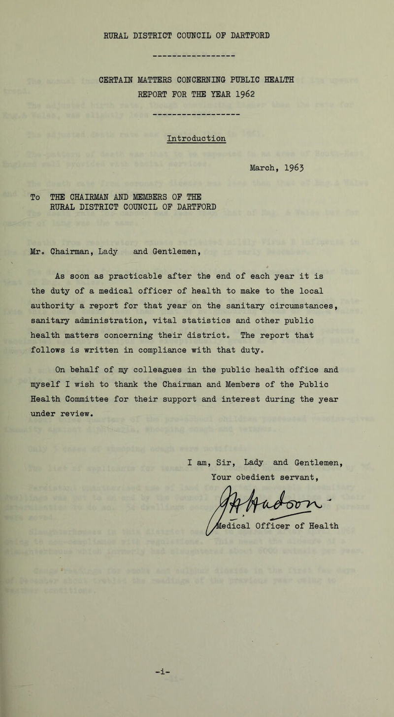 RURAL DISTRICT COUNCIL OP DARTFORD CERTAIN MATTERS CONCERNING PUBLIC HEALTH REPORT FOR THE YEAR 1962 Introduction March, 1963 To THE CHAIRMAN AND MEMBERS OF THE RURAL DISTRICT COUNCIL OF DARTFORD Mr„ Chairman, Lady and Gentlemen, As soon as practicable after the end of each year it is the duty of a medical officer of health to make to the local authority a report for that year on the sanitary circumstances, sanitary administration, vital statistics and other public health matters concerning their district0 The report that follows is written in compliance with that duty. On behalf of my colleagues in the public health office and myself I wish to thank the Chairman and Members of the Public Health Committee for their support and interest during the year under review. I am, Sir, Lady and Gentlemen Your obedient servant. -i