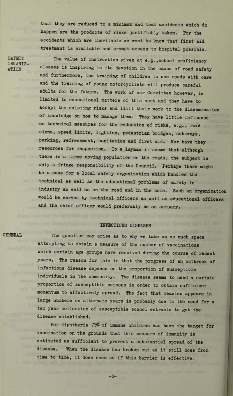SAFETY ORGANIZ- ATION that they are reduced to a minimum and that accidents which do happen are the products of risks justifiably taken* For the accidents which are inevitable we want to know that first aid treatment is available and prompt access to hospital possible* The value of instruction given at e*g*,school proficiency classes is inspiring in its devotion in the cause of road safety and furthermore, the training of children to use roads with care and the training of young motorcyclists will produce careful adults for the future* The work of our Committee however, is limited to educational matters of this sort and they have to accept the existing risks and limit their work to the dissemination of knowledge on how to manage them* They have little influence on technical measures for the reduction of risks, e.g*, read signs, speed limits, lighting, pedestrian bridges, sub-ways, parking, refreshment, sanitation and first aido Nor have they resources for inspection* To a layman it seems that although there is a large moving population on the roads, the subject is only a fringe responsibility of the Council* Perhaps there might be a case for a local safety organization which handles the technical as well as the educational problems of safety in industry as well as on the road and in the home0 Such an organization would be served by technical officers as well as educational officers and the chief officer would preferably be an actuary* GENERAL INFECTIOUS DISEASES The question may arise as to why we take up so much space attempting to obtain a measure of the number of vaccinations which certain age groups have received during the course of recent years* The reason for this is that the progress of an outbreak of infectious disease depends on the proportion of susceptible individuals in the community* The disease seems to need a certain proportion of susceptible persons in order to obtain sufficient momentum to effectively spread* The fact that measles appears in large numbers on alternate years is probably due to the need for a two year collection of susceptible school entrants to get the disease established. For diphtheria 75i° of immune children has been the target for vaccination on the grounds that this measure of immunity is estimated as sufficient to prevent a substantial spread of the disease. When the disease has broken out as it still does from time to time, it does seem as if this barrier is effective* 5 -8-