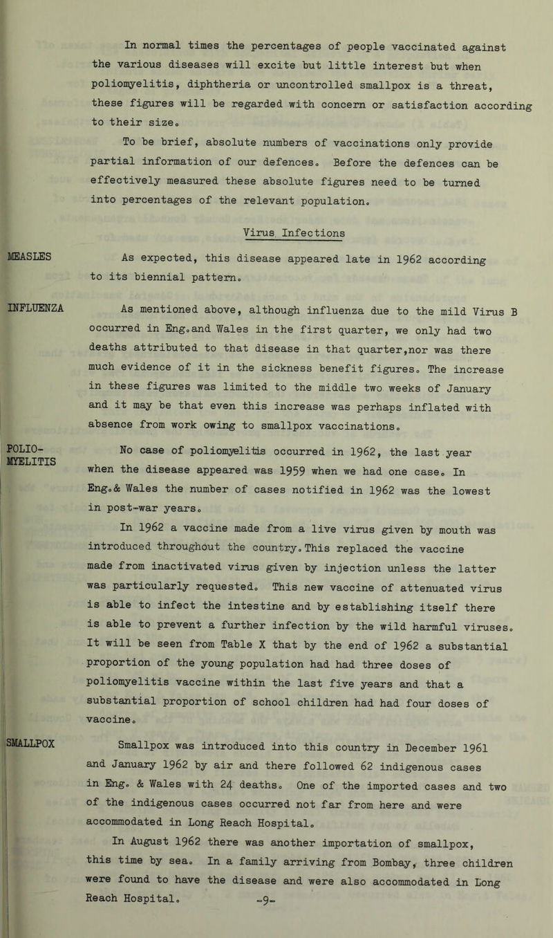 MEASLES INFLUENZA POLIO- MYELITIS SMALLPOX In normal times the percentages of people vaccinated against the various diseases will excite but little interest but when poliomyelitis, diphtheria or uncontrolled smallpox is a threat, these figures will be regarded with concern or satisfaction according to their size. To be brief, absolute numbers of vaccinations only provide partial information of our defences0 Before the defences can be effectively measured these absolute figures need to be turned into percentages of the relevant population,, Virus, Infections As expected, this disease appeared late in 1962 according to its biennial pattern. As mentioned above, although influenza due to the mild Virus B occurred in Eng,and Wales in the first quarter, we only had two deaths attributed to that disease in that quarter,nor was there much evidence of it in the sickness benefit figures. The increase in these figures was limited to the middle two weeks of January and it may be that even this increase was perhaps inflated with absence from work owing to smallpox vaccinations. No case of polionyelitls occurred in 1962, the last year when the disease appeared was 1959 when we had one case. In Eng,& Wales the number of cases notified in 1962 was the lowest in post-war years. In 1962 a vaccine made from a live virus given by mouth was introduced throughout the country,This replaced the vaccine made from inactivated virus given by injection unless the latter was particularly requested. This new vaccine of attenuated virus is able to infect the intestine and by establishing itself there is able to prevent a further infection by the wild harmful viruses. It will be seen from Table X that by the end of 1962 a substantial proportion of the young population had had three doses of poliomyelitis vaccine within the last five years and that a substantial proportion of school children had had four doses of vaccine. Smallpox was introduced into this country in December I96I and January 1962 by air and there followed 62 indigenous cases in Eng, & Wales with 24 deaths. One of the imported cases and two of the indigenous cases occurred not far from here and were accommodated in Long Reach Hospital, In August 1962 there was another importation of smallpox, this time by sea. In a family arriving from Bombay, three children were found to have the disease and were also accommodated in Long Reach Hospital,