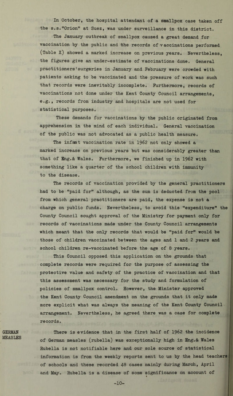 GERMAN MEASLES In October, the hospital attendant of a smallpox case taken off the s®SoOrion at Suez, was under surveillance in this district® The January outbreak of smallpox caused a great demand for vaccination by the public and the records of vaccinations performed (Table X) showed a marked increase on previous years® Nevertheless, the figures give an under-estimate of vaccinations doneQ General practitioners'surgeries in January and February were crowded with patients asking to be vaccinated and the pressure of work was such that records were inevitably incompleteo Furthermore, records of vaccinations not done under the Kent County Council arrangements, e.go, records from industry and hospitals are not used for statistical purposes,, These demands for vaccinations by the public originated from apprehension in the mind of each individuals General vaccination of the public was not advocated as a public health measure® The infant vaccination rate in 1962 not only showed a marked increase on previous years but was considerably greater than that of Eng®& Wales® Furthermore, we finished up in 1962 with something like a quarter of the school children with immunity to the disease® The records of vaccination provided by the general practitioners had to be paid for although, as the sum is deducted from the pool from which general practitioners are paid, the expense is not a charge on public funds® Nevertheless, to avoid this expenditure the County Council sought approval of the Ministry for payment only for records of vaccinations made under the County Council arrangements which meant that the only records that would be paid for would be those of children vaccinated between the ages and 1 and 2 years and school children re-vaccinated before the age of 8 years® This Council opposed this application on the grounds that complete records were required for the purpose of assessing the protective value and safety of the practice of vaccination and that this assessment was necessary for the study and formulation of policies of smallpox control® However, the Minister approved the Kent County Council amendment on the grounds that it only made more explicit what was always the meaning of the Kent County Council arrangement® Nevertheless, he agreed there was a case for complete records® There is evidence that in the first half of 1962 the incidence of German measles (rubella) was exceptionally high in Eng®& Wales Rubella is not notifiable here and our sole source of statistical information is from the weekly reports sent to us by the head teachers of schools and these recorded 48 cases mainly during March, April and May® Rubella is a disease of some significance on account of -10-