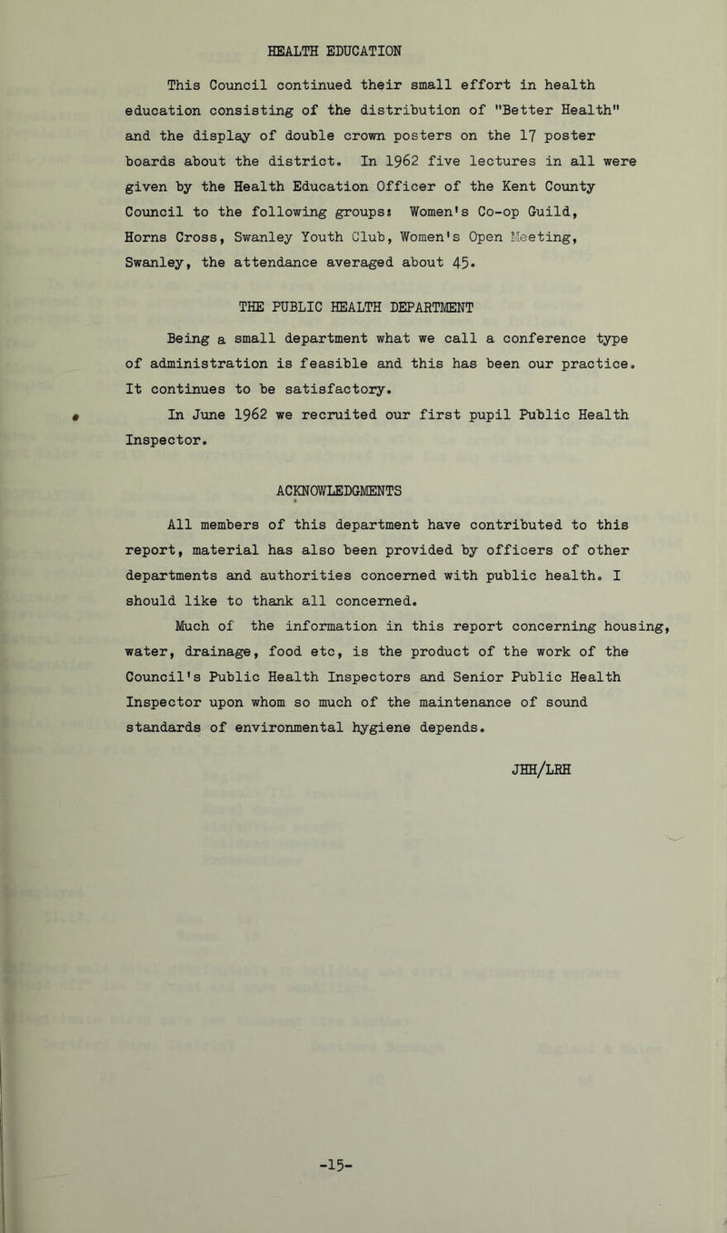 HEALTH EDUCATION This Council continued their small effort in health education consisting of the distribution of Better Health and the display of double crown posters on the 17 poster boards about the district. In 1962 five lectures in all were given by the Health Education Officer of the Kent County Council to the following groups? Women’s Co-op Guild, Horns Cross, Swanley Youth Club, Women’s Open Meeting, Swanley, the attendance averaged about 45• THE PUBLIC HEALTH DEPARTMENT Being a small department what we call a conference type of administration is feasible and this has been our practice. It continues to be satisfactory. In June 1962 we recruited our first pupil Public Health Inspector. ACKNOWLEDGMENTS All members of this department have contributed to this report, material has also been provided by officers of other departments and authorities concerned with public health. I should like to thank all concerned. Much of the information in this report concerning housing, water, drainage, food etc, is the product of the work of the Council's Public Health Inspectors and Senior Public Health Inspector upon whom so much of the maintenance of sound standards of environmental hygiene depends. JHH/LRH