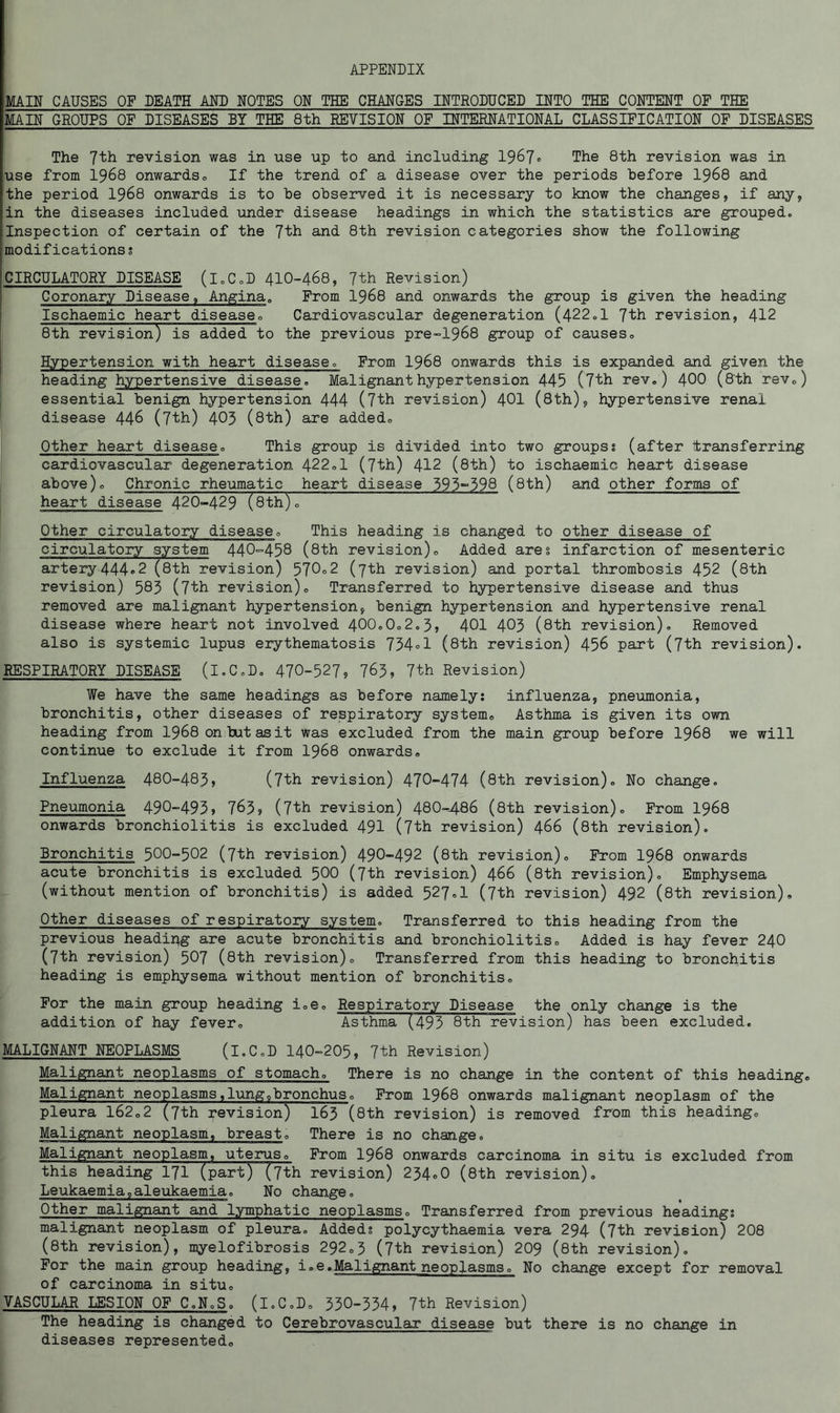 APPENDIX MAIN CAUSES OF DEATH AND NOTES ON THE CHANGES INTRODUCED INTO THE CONTENT OF THE MAIN GROUPS OF DISEASES BY THE 8th REVISION OF INTERNATIONAL CLASSIFICATION OF DISEASES The 7th revision was in use up to and including 196?» The 8th revision was in use from I968 onwards® If the trend of a disease over the periods before I968 and ithe period I968 onwards is to be observed it is necessary to know the changes, if any, |in the diseases included under disease headings in which the statistics are grouped, inspection of certain of the 7th and 8th revision categories show the following modifications s CIRCULATORY DISEASE (l.C.D 4IO-468, 7th Revision) Coronary Disease, Angina. From I968 and onwards the group is given the heading Ischaemic heart disease® Cardiovascular degeneration (422.1 7th revision, 412 8th revision) is added to the previous pre-1968 group of causes® Hypertension with heart disease. From I968 onwards this is expanded and given the heading hypertensive disease. Malignant hypertension 445 (7th rev.) 4OO (8 th rev®) essential benign hypertension 444 (7th revision) 4OI (8th), hypertensive renal disease 446 (7th) 403 (8th) are added® Other heart disease® This group is divided into two groups8 (after transferring cardiovascular degeneration 422®1 (7th) 412 (8th) to ischaemic heart disease above)® Chronic rheumatic heart disease 395“398 (8th) and other forms of heart disease 420-429 (8th)® Other circulatory disease® This heading is changed to other disease of circulatory system 440-458 (8th revision)® Added ares infarction of mesenteric artery444®2 (sth revision) 570°2 (7th revision) and portal thrombosis 452 (8th revision) 583 (7th revision)® Transferred to hypertensive disease and thus removed are malignant hypertension, benign hypertension and hypertensive renal disease where heart not involved 400.0®2.5, 401 403 (8th revision). Removed also is systemic lupus erythematosis 734°1 (8th revision) 456 part (7th revision). RESPIRATORY DISEASE (l.C.D. 470-527? 763, 7th Revision) We have the same headings as before namely: influenza, pneumonia, bronchitis, other diseases of respiratory system® Asthma is given its own heading from I968 on tut as it was excluded from the main group before I968 we will continue to exclude it from I968 onwards. Influenza 48O-483, (7th revision) 470-474 (8th revision). No change. Pneumonia 490-493) 763? (7th revision) 480--486 (8th revision). Prom I968 onwards bronchiolitis is excluded 491 (7th revision) 466 (8th revision). Bronchitis 5OO-502 (7th revision) 490-492 (8th revision). From I968 onwards acute bronchitis is excluded 5OO (7th revision) 466 (8th revision). Emphysema (without mention of bronchitis) is added 527®1 (7th revision) 492 (8th revision). Other diseases of respiratory system. Transferred to this heading from the previous headipg are acute bronchitis and bronchiolitis® Added is hay fever 24O (7th revision) 507 (8th revision)® Transferred from this heading to bronchitis heading is emphysema without mention of bronchitis® For the main group heading i.e® Respiratory Disease the only change is the addition of hay fever® Asthma (493 8th revision) has been excluded. MALIGNANT NEOPLASMS (l.C.D I4O-205, 7th Revision) Malignant neoplasms of stomach® There is no change in the content of this heading. Malignant neoplasms,lung.bronchus ® Prom I968 onwards malignant neoplasm of the pleura 162.2 (7th revision) I63 (8th revision) is removed from this heading® Malignant neoplasm, breast® There is no change. Malignant neoplasm, uterus® From I968 onwards carcinoma in situ is excluded from this heading I7I (part) (7th revision) 254®0 (8th revision). Leukaemia,aleukaemia. No change, Other malignant and lymphatic neoplasms® Transferred from previous heading; malignant neoplasm of pleura. Added: polycythaemia vera 294 (7'th revision) 208 (8th revision), myelofibrosis 292®3 (7th revision) 209 (8th revision). For the main group heading, i.e.Malignant neoplasms® No change except for removal of carcinoma in situ® VASCULAR LESION OF C.N.S. (l.C.D® 330-354, 7th Revision) The heading is changed to Cerebrovascular disease but there is no change in diseases represented®