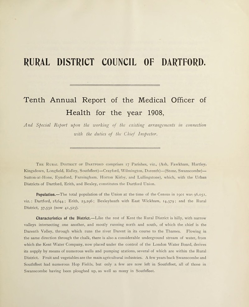 RURAL DISTRICT COUNCIL OF DARTFORD. Tenth Annual Report of the Medical Officer of Health for the year 1908, And Special Report upon the working of the existing arrangements in connection with the duties of the Chief Inspector. The Rural District of Dartford comprises 17 Parishes, viz., (Ash, Fawkham, Hartley, Kingsdown, Longfield, Ridley, Southfleet)—Crayford, Wilmington, Darenth)—(Stone, Swanscombe)— Sutton-at-Hone, Eynsford, Farningham. Florton Kirby, and Lullingstone), which, with the Urban Districts of Dartford, Erith, and Bexley, constitutes the Dartford Union. Population.—The total population of the Union at the time of the Census in 1901 was 96,051, viz. : Dartford, 18,6441 Erith, 25,296; Bexleyheath with East Wickham, 14,579; and the Rural District, 37,532 (now 41,525). Characteristics of the District.—Like the rest of Kent the Rural District is hilly, with narrow valleys intersecting one another, and mostly running north and south, of which the chief is the Darenth Valley, through which runs the river Darent in its course to the Thames. Flowing in the same direction through the chalk, there is also a considerable underground stream of water, from which the Kent Water Company, now placed under the control of the London Water Board, derives its supply by means of numerous wells and pumping stations, several of which are within the Rural District. Fruit and vegetables are the main agricultural industries. A few years back Swanscombe and Southfleet had numerous Hop Fields, but only a few are now left in Southfleet, all of those in Swanscombe having been ploughed up, as well as many in Southfleet.