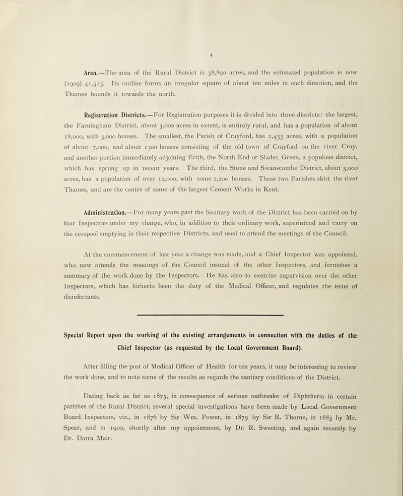 Area.—The area of the Rural District is 38,890 acres, and the estimated population is now (1909) 41,525. Its outline forms an irregular square of about ten miles in each direction, and the Thames bounds it towards the north. Registration Districts.—For Registration purposes it is divided into three districts: the largest, the Farningham District, about 3,000 acres in extent, is entirely rural, and has a population of about 18,000, with 3,000 houses. The smallest, the Parish of Crayford, has 2,455 acres, with a population of about 7,000, and about 1300 houses consisting of the old town of Crayford on the river Cray, and another portion immediately adjoining Erith, the North End or Slades Green, a populous district, which has sprung up in recent years. The third, the Stone and Swanscombe District, about 5,000 acres, has a population of over 12,000, with some 2,200 houses. These two Parishes skirt the river Thames, and are the centre of some of the largest Cement Works in Kent. Administration.—For many years past the Sanitary work of the District has been carried on by four Inspectors under my charge, who, in addition to their ordinary work, superintend and carry on the cesspool emptying in their respective Districts, and used to attend the meetings of the Council. At the commencement of last year a change was made, and a Chief Inspector was appointed, who now attends the meetings of the Council instead of the other Inspectors, and furnishes a summary of the work done by the Inspectors. He has also to exercise supervision over the other Inspectors, which has hitherto been the duty of the Medical Officer, and regulates the issue of disinfectants. Special Report upon the working of the existing arrangements in connection with the duties of the Chief Inspector (as requested by the Local Government Board). After filling the post of Medical Officer of Health for ten years, it may be interesting to review the work done, and to note some of the results as regards the sanitary conditions of the District. Dating back as far as 1875, in consequence of serious outbreaks of Diphtheria in certain parishes of the Rural District, several special investigations have been made by Local Government Board Inspectors, viz., in 1876 by Sir Wm. Power, in 1879 by Sir R. Thorne, in 1883 by Mr. Spear, and in 1900, shortly after my appointment, by Dr. R. Sweeting, and again recently by Dr. Darra Mair.