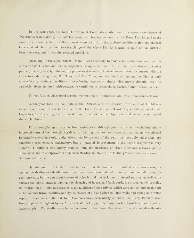 In the year iSy8, the Local Government Board drew attention to the serious prevalence of Diphtheria, which, during the last' few years, had become endemic in the Rural District, and at the same time recommended, for the more efficient control of the sanitary conditions, that one Medical Officer should be appointed to take charge of the whole District instead of four, as had hitherto been the case, and I was the selected candidate. On taking up the appointment I found it was necessary to make a house-to-house examination of the whole District, and as the inspection occupied so much of my time, I was forced to take a partner, thereby largely reducing my professional income, I visited every house in company with the Inspectors, Mr. Longhurst, Mr. Tiley, and Mr. Miles, and we found throughout the District very unsatisfactory sanitary conditions:- overflowing cesspools, drains discharging directly into the cesspools, rivers polluted with sewage, no ventilation of cesspools, and ashes filling the back yards. To rectify such widespread defects over an area of io miles square, was no small undertaking. In the year 1900 the bad state of the District, and the excessive prevalence of Diphtheria having again come to the knowledge of the Loc d Government Board, they sent down one of their Inspectors, Dr. Sweeting, as mentioned ab ive, to report on the Diphtheria and general condition of the whole Union. Dr. Sweeting’s report was far from satisfactory, although prior to his visit, we had materially improved many of the more glaring defects. During the next two years, a great change was effected by steadily enforcing sanitary alterations, and by the end of the year 1903, not only had the sanitary conditions become fairly satisfactory, but a material improvement in the health records was very manifest, Diphtheria was largely stamped out, the incidence of other infectious diseases greatly diminished, and this improvement has been steadily maintained up to the present time, as shown by the annexed Table. By studying this table, it will be seen that the number of notified infectious cases, as well as the deaths and death rates from them, have been reduced by more than one-half during the past ten years, by the persistent closure of schools and the isolation of infected persons, as well as by various sanitary alterations, such as the cleansing of houses and back yards, the disconnection of sinks, the ventilation of drains and cesspools, the abolition of open privies, which were almost universal, both in Urban and Rural localities, and by the closure of old and often polluted wells, and laying on a water supply. The mains of the old Kenc Company have been widely extended, the Rural Parishes have been supplied throughout by the Mid-Kent Water Co., and there are now few hamlets without a public water supply. Practically every house bordering on the rivers Darent and Cray, drained directly into
