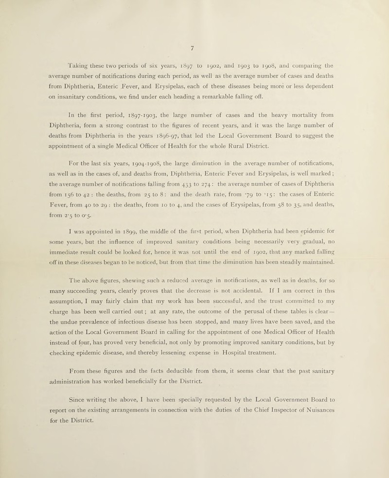 Taking these two periods of six years, 1897 to 1902, and 1903 to 1908, and comparing the average number of notifications during each period, as well as the average number of cases and deaths from Diphtheria, Enteric P'ever, and Erysipelas, each of these diseases being more or less dependent on insanitary conditions, we find under each heading a remarkable falling off. In the first period, 1897-1903, the large number of cases and the heavy mortality from Diphtheria, form a strong contrast to the figures of recent years, and it was the large number of deaths from Diphtheria in the years 1896-97, that led the Local Government Board to suggest the appointment of a single Medical Officer of Health for the whole Rural District. For the last six years, 1904-1908, the large diminution in the average number of notifications, as well as in the cases of, and deaths from, Diphtheria, Enteric Fever and Erysipelas, is well marked ; the average number of notifications falling from 453 to 274: the average number of cases of Diphtheria from 156 to 42 : the deaths, from 25 to 8 : and the death rate, from 79 to •15: the cases of Enteric Fever, from 40 to 29 : the deaths, from 10 to 4, and the cases of Erysipelas, from 58 to 35, and deaths, from 2-5 to 0-5. I was appointed in 1899, the middle of the first period, when Diphtheria had been epidemic for some years, but the influence of improved sanitary conditions being necessarily very gradual, no immediate result could be looked for, hence it was not until the end of 1902, that any marked falling off in these diseases began to be noticed, but from that time the diminution has been steadily maintained. The above figures, shewing such a reduced average in notifications, as well as in deaths, for so many succeeding years, clearly proves that the decrease is not accidental. If I am correct in this assumption, I may fairly claim that my work has been successful, and the trust committed to my charge has been well carried out; at any rate, the outcome of the perusal of these tables is clear — the undue prevalence of infectious disease has been stopped, and many lives have been saved, and the action of the Local Government Board in calling for the appointment of one Medical Officer of Health instead of four, has proved very beneficial, not only by promoting improved sanitary conditions, but by checking epidemic disease, and thereby lessening expense in Hospital treatment. From these figures and the facts deducible from them, it seems clear that the past sanitary administration has worked beneficially for the District. Since writing the above, I have been specially requested by the Local Government Board to report on the existing arrangements in connection with the duties of the Chief Inspector of Nuisances for the District.