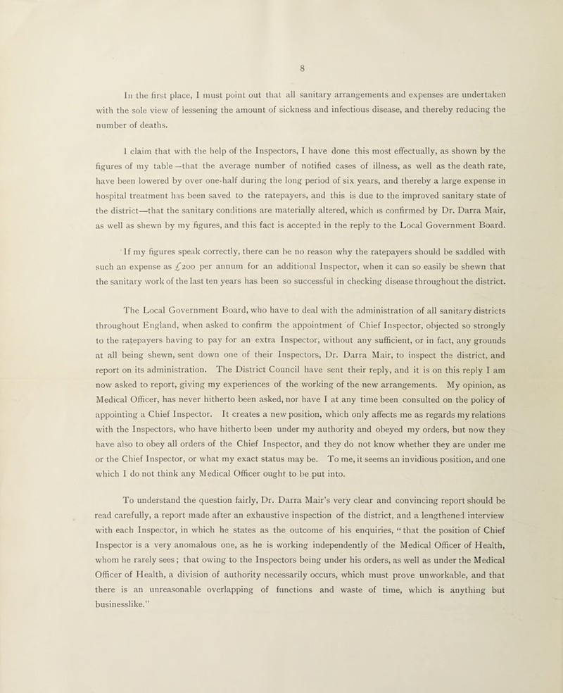 In the first place, I must point out that all sanitary arrangements and expenses are undertaken with the sole view of lessening the amount of sickness and infectious disease, and thereby reducing the number of deaths. 1 claim that with the help of the Inspectors, I have done this most effectually, as shown by the figures of my table —that the average number of notified cases of illness, as well as the death rate, have been lowered by over one-half during the long period of six years, and thereby a large expense in hospital treatment has been saved to the ratepayers, and this is due to the improved sanitary state of the district—that the sanitary conditions are materially altered, which is confirmed by Dr. Darra Mair, as well as shewn by my figures, and this fact is accepted in the reply to the Local Government Board. If my figures speak correctly, there can be no reason why the ratepayers should be saddled with such an expense as £200 per annum for an additional Inspector, when it can so easily be shewn that the sanitary work of the last ten years has been so successful in checking disease throughout the district. The Local Government Board, who have to deal with the administration of all sanitary districts throughout England, when asked to confirm the appointment of Chief Inspector, objected so strongly to the ratepayers having to pay for an extra Inspector, without any sufficient, or in fact, any grounds at all being shewn, sent down one of their Inspectors, Dr. Darra Mair, to inspect the district, and report on its administration. The District Council have sent their reply, and it is on this reply I am now asked to report, giving my experiences of the working of the new arrangements. My opinion, as Medical Officer, has never hitherto been asked, nor have I at any time been consulted on the policy of appointing a Chief Inspector. It creates a new position, which only affects me as regards my relations with the Inspectors, who have hitherto been under my authority and obeyed my orders, but now they have also to obey all orders of the Chief Inspector, and they do not know whether they are under me or the Chief Inspector, or what my exact status may be. To me, it seems an invidious position, and one which I do not think any Medical Officer ought to be put into. To understand the question fairly, Dr. Darra Mair’s very clear and convincing report should be read carefully, a report made after an exhaustive inspection of the district, and a lengthened interview with each Inspector, in which he states as the outcome of his enquiries, “that the position of Chief Inspector is a very anomalous one, as he is working independently of the Medical Officer of Health, whom he rarely sees; that owing to the Inspectors being under his orders, as well as under the Medical Officer of Health, a division of authority necessarily occurs, which must prove unworkable, and that there is an unreasonable overlapping of functions and waste of time, which is anything but businesslike.”