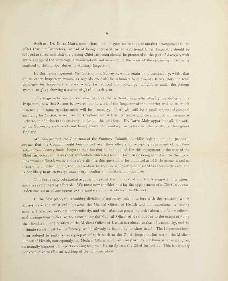 Such are Dr. Darra Mair’s conclusions, and he goes on to suggest another arrangement to the effect that the Inspectors, instead of being increased by an additional Chief Inspector, should be reduced to three, and that the present Chief Inspector should be promoted to the post of Surveyor, with entire charge of the sewerage, administration and scavenging, the work of the remaining three being confined to their proper duties as Sanitary Inspectors. By this re-arrangement, Mr. Goreham, as Surveyor, would retain his present salary, whilst that of the other Inspectors would, as regards one-half, be refunded from County funds, thus the total payments for Inspectors’ salaries, would be reduced from /741 per annum, as under the present system, to ^425 showing a saving of /316 in each year. This large reduction in cost can be obtained without materially altering the duties of the Inspectors, now that Sutton is sewered, as the work of the Inspector of that district will be so much lessened that some re-adjustment will be necessary. There will still be a small amount of cesspool emptying for Sutton, as well as for Crayford, whilst that for Stone and Swanscombe will remain as hitherto, in addition to the scavenging for all the parishes. Dr. Darra Mair apportions all this work to the Surveyor, such work not being usual for Sanitary Inspectors in other districts throughout England. Mr. Macpherson, the Chairman of the Sanitary Committee, whilst objecting to this proposal, argues that the Council would lose control over their offi< ers by accepting repayment of half their salary from County funds, forgot to mention that he had applied for this repayment in the case of the Chief Inspector, and it was this application which led to Dr. Darra Mair being sent down by the Local Government Board, we may therefore dismiss this question of local control as of little moment, and as being only an afterthought, for intervention by the Local Government Board is exceedingly rare, and is not likely to arise, except under very peculiar and unlikely contingencies. This is the only substantial argument against the adoption of Dr. Mair’s suggested alterations, and the saving thereby effected. We must now consider how' far the appointment of a Chief Inspector, is detrimental or advantageous to the sanitary administration of the District. In the first place, the resulting division of authority must interfere with the relations which always have and must exist between the Medical Officer of Health and his Inspectors, by having another Inspector, working independently, and with absolute powers to order about his fellow officers, and arrange their duties, without consulting the Medical Officer of Health, even to the extent of fixing their holidays. The position of the Medical Officer of Health is reduced to that of a nonentity, and the ultimate result must be inefficiency, which already is beginning to show itself. The Inspectors have been ordered to make a weekly report of their work to the Chief Inspector, but not to the Medical Officer of Health, consequently the Medical Officer of Health may or may not know what is going on, as actually happens, no reports coming to him. He rarely sees the Chief Inspector. This is certainly not conducive to efficient working of the administration.