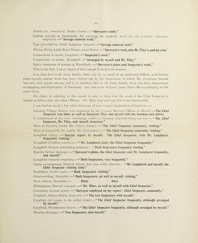 Stables &c, erected at Slades Green : — “ Surveyor’s work.” Stables erected at Greenhithe for carrying on cesspool work by the Council: Surveyor employed :—“ Sewage removal work.” Tips provided by Chief Inspector himself:—“ Sewage removal work.” Horton Kirby, Little Boys’ Home, a new Sewer:—“Surveyor’s work,also Mr. Tiley’s, and my own.” Connections to sewer, Crayford:—“ Inspector’s work.” Connections to sewer, Eynsford : —“ Arranged by myself and Mr. Tiley.” Septic treatment of sewage at Knockholt:—“ Surveyor’s plans and Inspector’s work.” This is the first I have heard of this, except from private sources. It is clear that in all these details, there can be no need of an additional Officer, as in former years exactly similar work has been carried out by the Inspectors, of which Mr. Goreham himself was one, with equal success, and it is manifest that in all these details there has been unnecessary overlapping and duplication of functions, two, and even in some cases, three officers attending to the same thing. My object in referring to this report is only to show how the work of the Chief Inspector is mainly to follow after the other Officers. Dr. Mair may well say this is not businesslike. I can further recall a few other instances of unnecessary duplication of functions :— Swanley Village School was inspected by the County Medical Officer of Health :—The Chief Inspector was there as well as Inspector Tiley and myself with the foreman and others. I complained of the new ventilating shafts at Swanley Junction being too low:—“The Chief Inspector, Mr. Tiley, and myself, inspected.” Huts at Swanley (under Mr. Tiley’s charge):—“The Chief Inspector constantly visiting.” Huts at Longfield, &c. (under Mr. Longhurst):—“ The Chief Inspector constantly visiting.” Longfield Siding:—“Special report by myself. The Chief Inspector, with Mr. Longhurst, frequently visiting.” Longfield (Pinden) nuisance :—“ Mr. Longhurst daily, the Chief Inspector frequently.” Longfield Station (unloading manure) : “ Both Inspectors frequently visiting.” Hartley School drainage :—“ Surveyor’s plans, the Chief Inspector and Mr. Longhurst frequently, and myself.” Longfield cesspool emptying :—“ Both Inspectors, very frequently.” Gipsy encampment, Hodsoll Street, Ash (ten miles distant) : - “ Mr. Longhurst and myself, the Chief Inspector visiting later.” Southfieet, Cook’s yard :—“ Both Inspectors visiting.” Overcrowding, Hextable :—“ Both Inspectors, as well as myself, visiting.” New schools, Hextable:— Ditto. ditto. Wilmington, Reeves’ cottages:—“ Mr. Miles, as well as myself with Chief Inspector.” Courtenay Avenue sewer :—“ Surveyor employed on my report: Chief Inspector, constantly.” Crayford, Arthur Street, inspected :—“ The two Inspectors with myself.” Crayford, old houses to be pulled down:—“The Chief Inspector frequently, although arranged by myself.” Crayford, Westbourne Grove:—“The Chief Inspector frequently, although arranged by myself.” Hawley drainage:—“ Two Inspectors, also myself.”