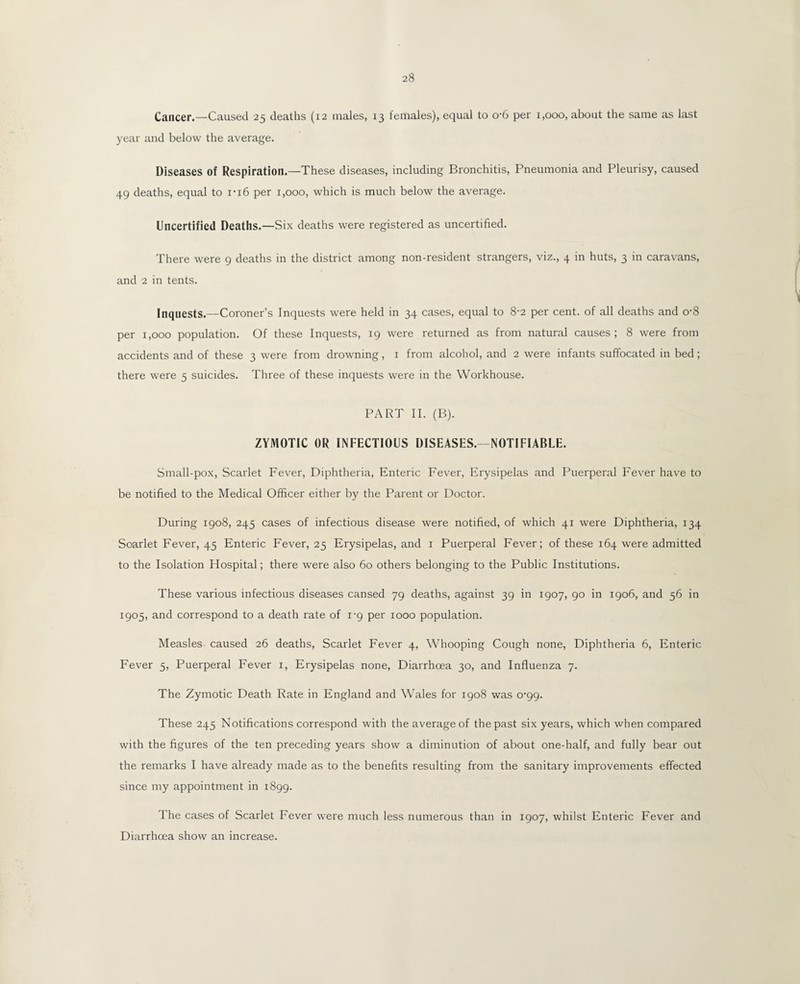 Cancer.—Caused 25 deaths (12 males, 13 females), equal to o-6 per 1,000, about the same as last year and below the average. Diseases of Respiration.—These diseases, including Bronchitis, Pneumonia and Pleurisy, caused 49 deaths, equal to 1-16 per 1,000, which is much below the average. Uncertified Deaths.—Six deaths were registered as uncertified. There were 9 deaths in the district among non-resident strangers, viz., 4 in huts, 3 in caravans, and 2 in tents. Inquests.—Coroner’s Inquests were held in 34 cases, equal to 8-2 per cent, of all deaths and o-8 per 1,000 population. Of these Inquests, 19 were returned as from natural causes ; 8 were from accidents and of these 3 were from drowning, 1 from alcohol, and 2 were infants suffocated in bed; there were 5 suicides. Three of these inquests were in the Workhouse. PART II. (B). ZYMOTIC OR INFECTIOUS DISEASES.- NOTIFIABLE. Small-pox, Scarlet Fever, Diphtheria, Enteric Fever, Erysipelas and Puerperal Fever have to be notified to the Medical Officer either by the Parent or Doctor. During 1908, 245 cases of infectious disease were notified, of which 41 were Diphtheria, 134 Soarlet Fever, 45 Enteric Fever, 25 Erysipelas, and 1 Puerperal Fever; of these 164 were admitted to the Isolation Hospital; there were also 60 others belonging to the Public Institutions. These various infectious diseases cansed 79 deaths, against 39 in 1907, 90 in 1906, and 56 in 1905, and correspond to a death rate of 1-9 per 1000 population. Measles caused 26 deaths, Scarlet Fever 4, Whooping Cough none, Diphtheria 6, Enteric Fever 5, Puerperal Fever 1, Erysipelas none, Diarrhoea 30, and Influenza 7. The Zymotic Death Rate in England and Wales for 1908 was o'gg. These 245 Notifications correspond with the average of the past six years, which when compared with the figures of the ten preceding years show a diminution of about one-half, and fully bear out the remarks I have already made as to the benefits resulting from the sanitary improvements effected since my appointment in 1899. The cases of Scarlet Fever were much less numerous than in 1907, whilst Enteric Fever and Diarrhoea show an increase.