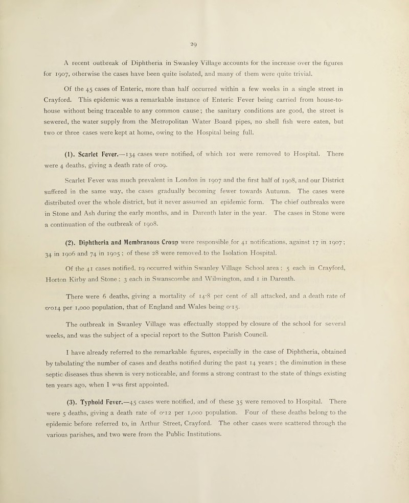 A recent outbreak of Diphtheria in Swanley Village accounts for the increase over the figures for 1907, otherwise the cases have been quite isolated, and many of them were quite trivial. Of the 45 cases of Enteric, more than half occurred within a few weeks in a single street in Crayford. This epidemic was a remarkable instance of Enteric Fever being carried from house-to- house without being traceable to any common cause; the sanitary conditions are good, the street is sewered, the water supply from the Metropolitan Water Board pipes, no shell fish were eaten, but two or three cases were kept at home, owing to the Hospital being full. (1) . Scarlet Fever.—134 cases were notified, of which 101 were removed to Hospital. There were 4 deaths, giving a death rate of 0-09. Scarlet Fever was much prevalent in London in 1907 and the first half of 1908, and our District suffered in the same way, the cases gradually becoming fewer towards Autumn. The cases were distributed over the whole district, but it never assumed an epidemic form. The chief outbreaks were in Stone and Ash during the early months, and in Darenth later in the year. The cases in Stone were a continuation of the outbreak of 1908. (2) . Diphtheria and Membranous Croup were responsible for 41 notifications, against 17 in 1907; 34 in 1906 and 74 in 1905 ; of these 28 were removed-to the Isolation Hospital. Of the 41 cases notified, iq occurred within Swanley Village School area; 5 each in Crayford, Horton Kirby and Stone ; 3 each in Swanscombe and Wilmington, and 1 in Darenth. There were 6 deaths, giving a mortality of 14-8 per cent of all attacked, and a death rate of 0-014 per 1,000 population, that of England and Wales being 0-15. The outbreak in Swanley Village was effectually stopped by closure of the school for several weeks, and was the subject of a special report to the Sutton Parish Council. I have already referred to the remarkable figures, especially in the case of Diphtheria, obtained by tabulating'the number of cases and deaths notified during the past 14 years ; the diminution in these septic diseases thus shewn is very noticeable, and forms a strong contrast to the state of things existing ten years ago, when I was first appointed. (3) . Typhoid Fever. —45 cases were notified, and of these 35 were removed to Hospital. There were 3 deaths, giving a death rate of 0-12 per 1,000 population. Four of these deaths belong to the epidemic before referred to, in Arthur Street, Crayford. The other cases were scattered through the various parishes, and two were from the Public Institutions.