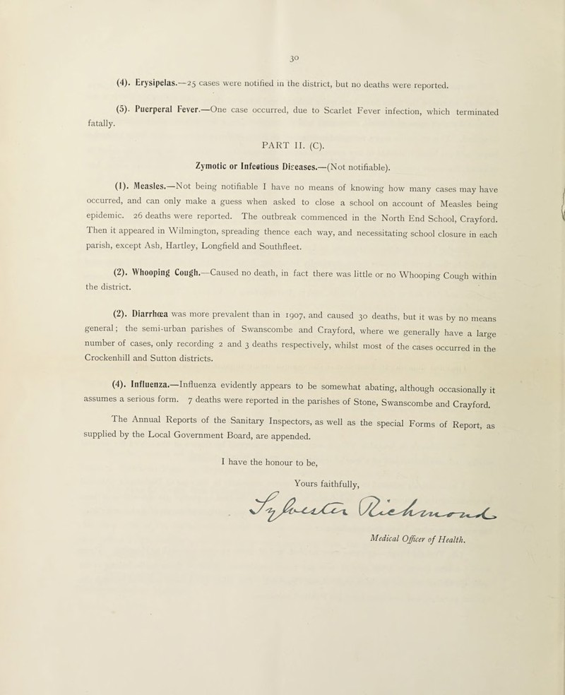 3° (4) . Erysipelas.—25 cases were notified in the district, but no deaths were reported. (5) . Puerperal Fever.—One case occurred, due to Scarlet Fever infection, which terminated fatally. PART II. (C). Zymotic or Infectious Diseases.—(Not notifiable). (1). Measles.—Not being notifiable I have no means of knowing how many cases may have occurred, and can only make a guess when asked to close a school on account of Measles being epidemic. 26 deaths were reported. The outbreak commenced in the North End School, Crayford. Then it appeared in Wilmington, spreading thence each way, and necessitating school closure in each parish, except Ash, Hartley, Longfield and Southfleet. (2). Whooping Cough.—Caused no death, in fact there was little or no Whooping Cough within the district. (2). Diarrhoea was more prevalent than in 1907, and caused 30 deaths, but it was by no means general; the semi-urban parishes of Swanscombe and Crayford, where we generally have a large number of cases, only recording 2 and 3 deaths respectively, whilst most of the cases occurred in the Crockenhill and Sutton districts. (4). Influenza.—Influenza evidently appears to be somewhat abating, although occasionally it assumes a serious form. 7 deaths were reported in the parishes of Stone, Swanscombe and Crayford. The Annual Reports of the Sanitary Inspectors, as well as the special Forms of Report, as supplied by the Local Government Board, are appended. I have the honour to be, Yours faithfully, S.X -i U .c. <£. /[.. I g> Medical Officer of Health.
