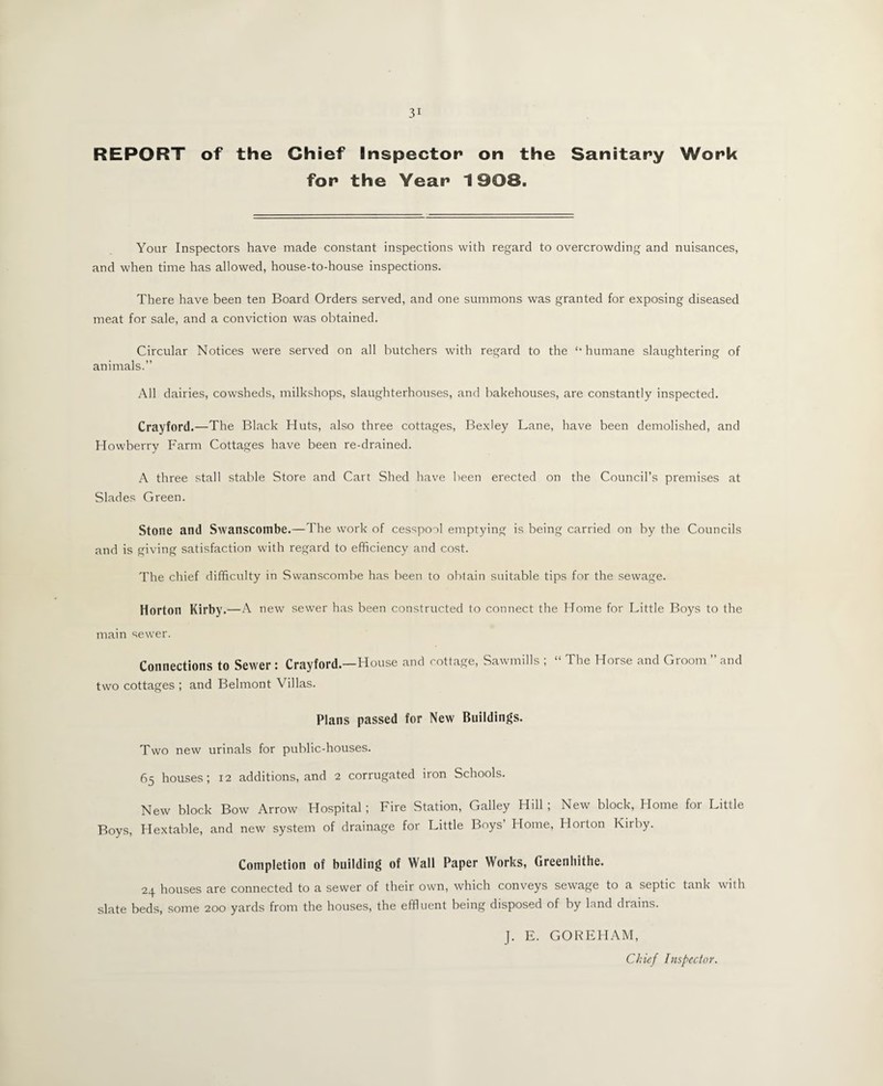 REPORT of the Chief Inspector on the Sanitary Work for the Year 1908. Your Inspectors have made constant inspections with regard to overcrowding and nuisances, and when time has allowed, house-to-house inspections. There have been ten Board Orders served, and one summons was granted for exposing diseased meat for sale, and a conviction was obtained. Circular Notices were served on all butchers with regard to the ‘“humane slaughtering of animals.” All dairies, cowsheds, milkshops, slaughterhouses, and bakehouses, are constantly inspected. Crayford.—The Black Huts, also three cottages, Bexley Lane, have been demolished, and Howberry Farm Cottages have been re-drained. A three stall stable Store and Cart Shed have been erected on the Council’s premises at Slades Green. Stone and Swanscombe.—The work of cesspool emptying is being carried on by the Councils and is giving satisfaction with regard to efficiency and cost. The chief difficulty in Swanscombe has been to obtain suitable tips for the sewage. Horton Kirby.—A new sewer has been constructed to connect the Home for Little Boys to the main sewer. Connections to Sewer : Crayford—House and cottage, Sawmills ; “ The Horse and Groom ” and two cottages ; and Belmont Villas. Plans passed for New Buildings. Two new urinals for public-houses. 65 houses; 12 additions, and 2 corrugated iron Schools. New block Bow Arrow Hospital; Fire Station, Galley Hill ; New block, Home for Little Boys, Hextable, and new system of drainage for Little Boys Home, Horton Kirby. Completion of building of Wall Paper Works, Greenliithe. 24 houses are connected to a sewer of their own, which conveys sewage to a septic tank with slate beds, some 200 yards from the houses, the effluent being disposed of by land drains. J. E. GOREHAM, Chief Inspector.