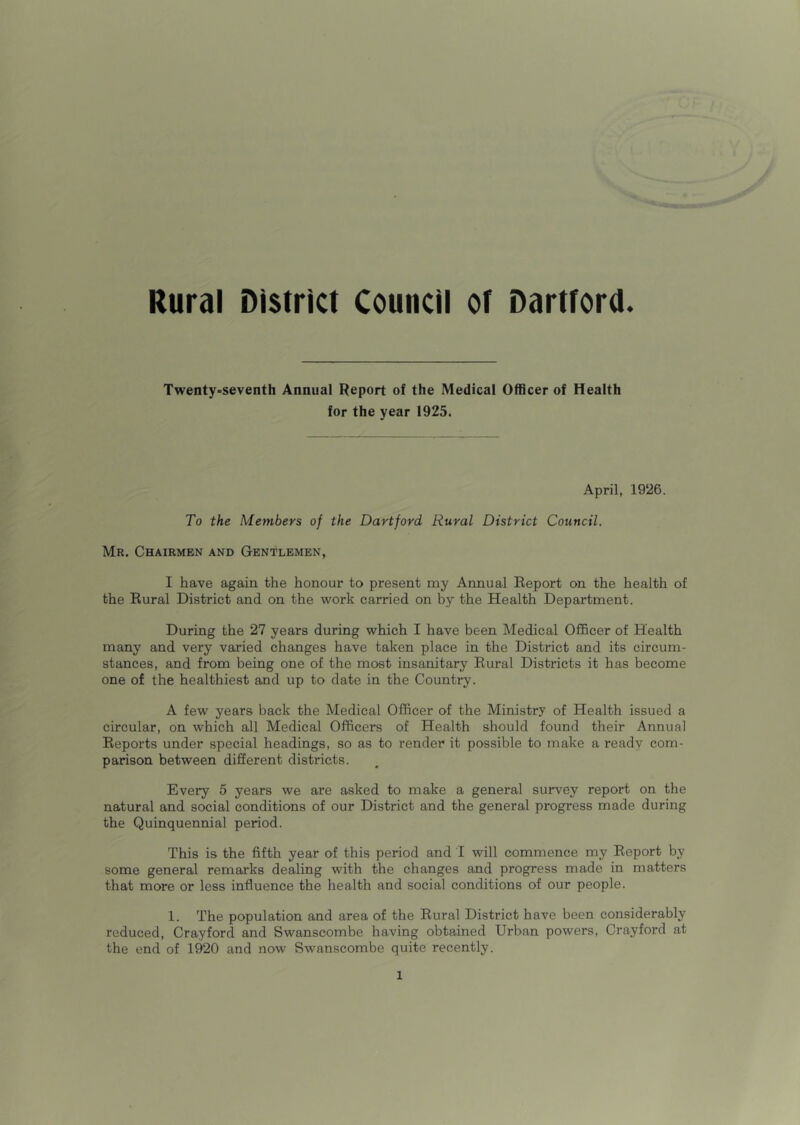 Twenty-seventh Annual Report of the Medical Officer of Health for the year 1925. April, 1926. To the Members of the Dartford Rural District Council. Mr. Chairmen and Gentlemen, I have again the honour to present my Annual Report on the health of the Rural District and on the work carried on by the Health Department. During the 27 years during which I have been Medical Officer of Health many and very varied changes have taken place in the District and its circum- stances, and from being one of the most insanitary Rural Districts it has become one of the healthiest and up to date in the Country. A few years back the Medical Officer of the Ministry of Health issued a circular, on which all Medical Officers of Health should found their Annual Reports under special headings, so as to render it possible to make a ready com- parison between different districts. Every 5 years we are asked to make a general survey report on the natural and social conditions of our District and the general progress made during the Quinquennial period. This is the fifth year of this period and I will commence my Report by some general remarks dealing with the changes and progress made in matters that more or less influence the health and social conditions of our people. 1. The population and area of the Rural District have been considerably reduced, Crayford and Swanscombe having obtained Urban powers, Crayford at the end of 1920 and now Swanscombe quite recently.