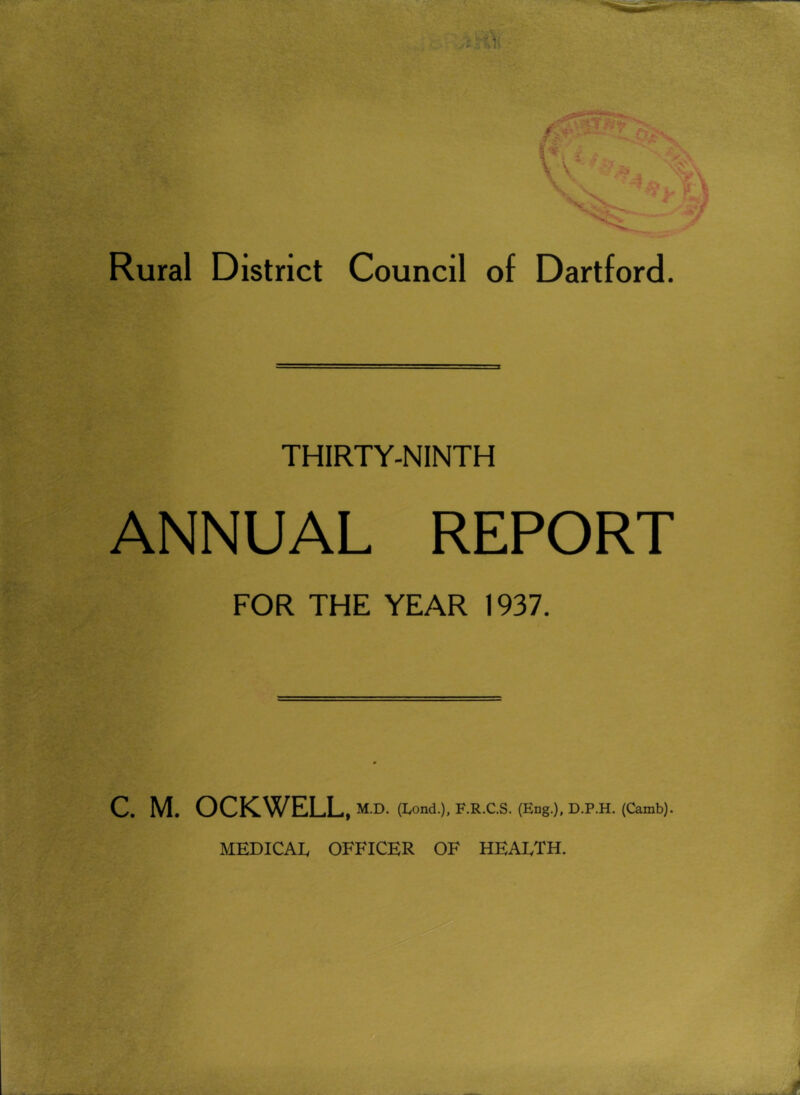 Rural District Council of Dartford. THIRTY-NINTH ANNUAL REPORT FOR THE YEAR 1937. C. M. OCKWELL, M.D. (Lond.), F.R.C.S. (Eng.), D.P.H. (Camb). MEDICAIv OFFICER OF HEALTH.