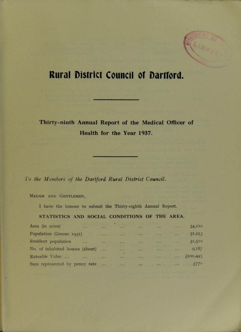 Thirty-ninth Annual Report of the Medical Officer of Health for the Year 1937. To the Members of the Dartford Rural District Council. Madam and Gentlemen, I have the honour to submit the Thirty-eighth Annual Report. STATISTICS AND SOCIAL CONDITIONS OF THE AREA. Area (in acres) Population (Census 1931) Resident population No. of inhabited houses (about) Rateable Value ... Sum represented by penny rate ... 34.110 31.253 32,510 9.187 izooMS ^770