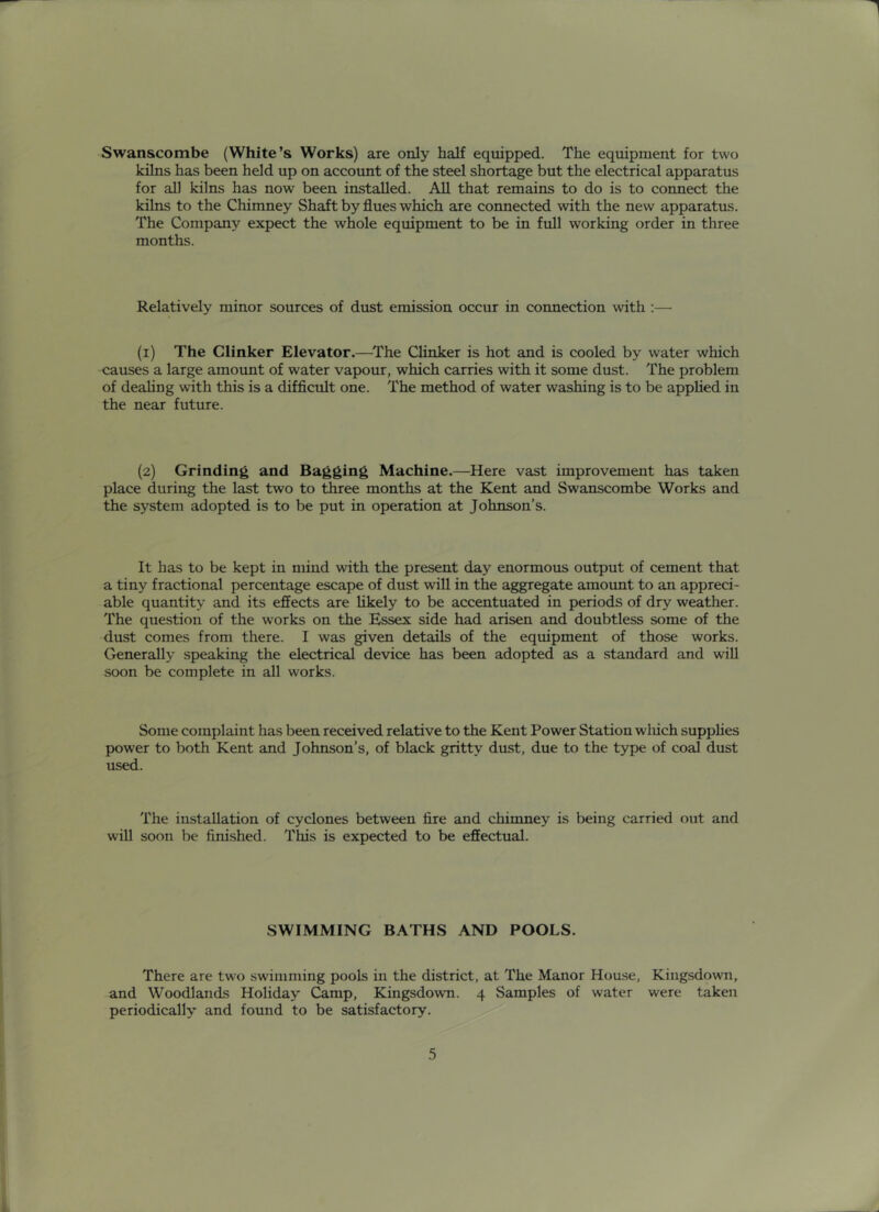 Swanscombe (White’s Works) are only half equipped. The equipment for two kilns has been held up on account of the steel shortage but the electrical apparatus for all kilns has now been installed. All that remains to do is to connect the kilns to the Chimney Shaft by flues which are connected with the new apparatus. The Company expect the whole eqmpment to be in full working order in three months. Relatively minor sources of dust emission occur in connection with ;— (i) The Clinker Elevator.—The Clinker is hot and is cooled by water which causes a large amount of water vapour, which carries with it some dust. The problem of deahng with this is a difflcult one. The method of water washing is to be appUed in the near future. (2) Grinding and Bagging Machine.—Here vast improvement has taken place during the last two to three months at the Kent and Swanscombe Works and the system adopted is to be put in operation at Johnson’s. It has to be kept in mind with the present day enormous output of cement that a tiny fractional percentage escape of dust will in the aggregate amount to an appreci- able quantity and its effects are hkely to be accentuated in periods of dry weather. The question of the works on the Essex side had arisen and doubtless some of the dust comes from there. I was given details of the equipment of those works. Generally speaking the electrical device has been adopted as a standard and will soon be complete in all works. Some complaint has been received relative to the Kent Power Station wliich suppHes power to both Kent and Johnson’s, of black gritty dust, due to the type of coal dust used. The installation of cyclones between fire and chimney is being carried out and will soon be finished. This is expected to be effectual. SWIMMING BATHS AND POOLS. There are two swimming pools in the district, at The Manor House, Kingsdown, and Woodlands Holiday Camp, Kingsdown. 4 Samples of water were taken periodically and found to be satisfactory.