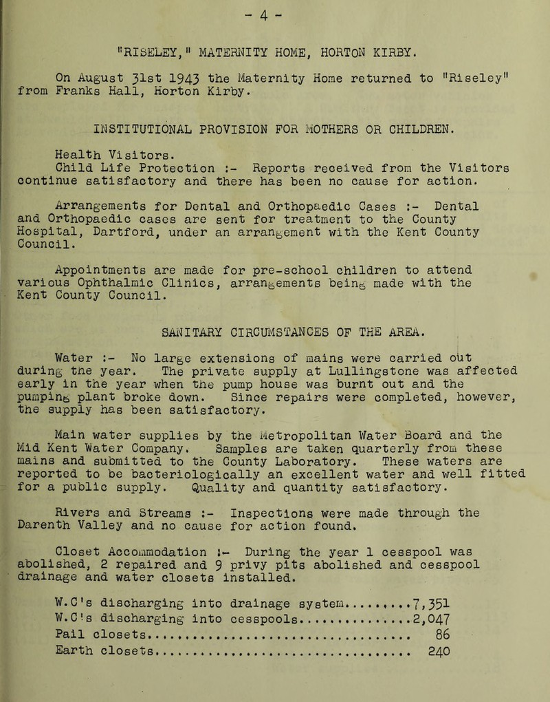 - 4 - ''RISELEY,  MATERl^TY HOME, HORTON KIRBY. On August 31st 1943 ‘tile Maternity Home returned to Riseley from Franks Hall, Horton Kirby. INSTITUTIONAL PROVISION FOR MOTHERS OR CHILDREN. Health Visitors. Child Life Protection Reports received from the Visitors continue satisfactory and there has been no cause for action. Arrangements for Dental and Orthopaedic Cases Dental and Orthopaedic cases are sent for treatment to the County Hospital, Dartford, under an arrangement with the Kent County Council. Appointments are made for pre-school children to attend various Ophthalmic Clinics, arrangements being made with the Kent County Council. SAi^ITARY CIRCUi'4STANCES OF THE AREA. Water No large extensions of mains were carried out during tne year. The private supply at Lullingstone was affected early in the year when the pump house was burnt out and the pumping plant broke down. Since repairs were completed, however, the supply has been satisfactory. Main water supplies by the Metropolitan Water Board and the Mid Kent Water Company, Samples are taken quarterly from these mains and submitted to the County Laboratory. These waters are reported to be baoteriologically an excellent water and well fitted for a public supply. Quality and quantity satisfactory. Rivers and Streams Inspections were made through the Darenth Valley and no cause for action found. Closet Accommodation During the year 1 cesspool was abolished, 2 repaired and 9 p^^ivy pits abolished and cesspool drainage and water closets installed. W.C’s discharging into drainage system.7>351 W.C's discharging into cesspools 2,047 Pail closets 86 Earth closets 24O