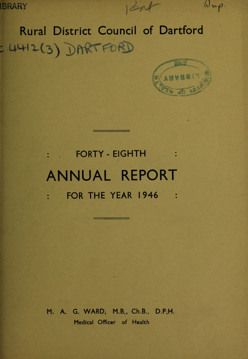 IBRARY Rural District Council of Dartford . FORTY - EIGHTH : ANNUAL REPORT FOR THE YEAR 1946 : M. A. G. WARD, M.B., Ch.B., D.P;H. Medical Officer of Health
