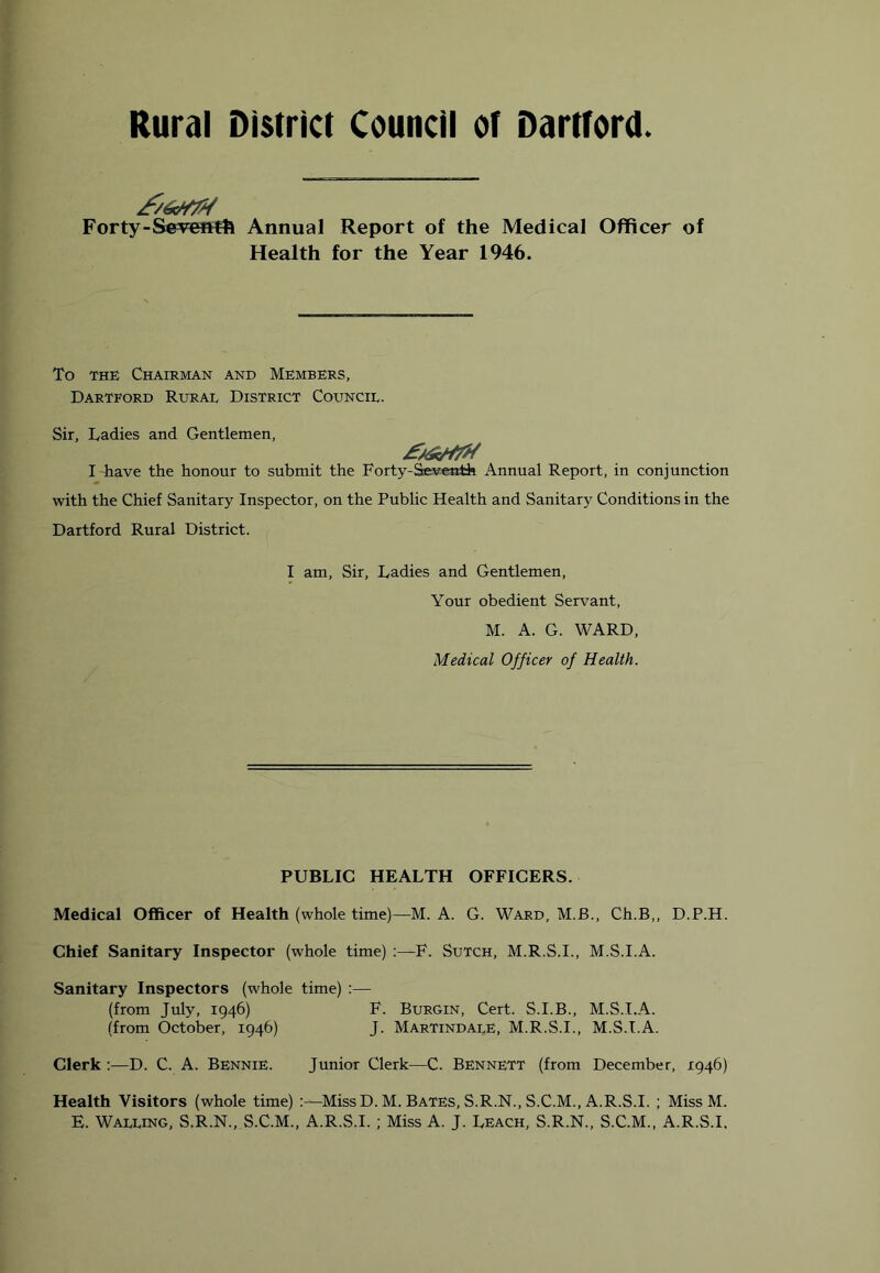 Rural District Council of Dartford Forty-Seveftfft Annual Report of the Medical Officer of Health for the Year 1946. To THE Chairman and Members, Dartford Rurae District Council. Sir, Ladies and Gentlemen, I have the honour to submit the Forty-Seventh Annual Report, in conjunction with the Chief Sanitary Inspector, on the Public Health and Sanitary Conditions in the Dartford Rural District. I am. Sir, Ladies and Gentlemen, Your obedient Servant, M. A. G. WARD, Medical Officer of Health. PUBLIC HEALTH OFFICERS. Medical Officer of Health (whole time)—M. A. G. Ward, M.B., Ch.B,, D.P.H. Chief Sanitary Inspector (whole time) :—F. Sutch, M.R.S.I., M.S.I.A. Sanitary Inspectors (whole time) :— (from July, 1946) F. Burgin, Cert. S.I.B., M.S.I.A. (from October, 1946) J. MartindalE, M.R.S.I., M.S.I.A. Clerk :—D. C. A. Bennie. Junior Clerk—C. Bennett (from December, 1946) Health Visitors (whole time) :—MissD. M. Bates, S.R.N., S.C.M., A.R.S.I. ; Miss M. E. Walling, S.R.N., S.C.M., A.R.S.I. ; Miss A. J. Leach, S.R.N., S.C.M., A.R.S.I.
