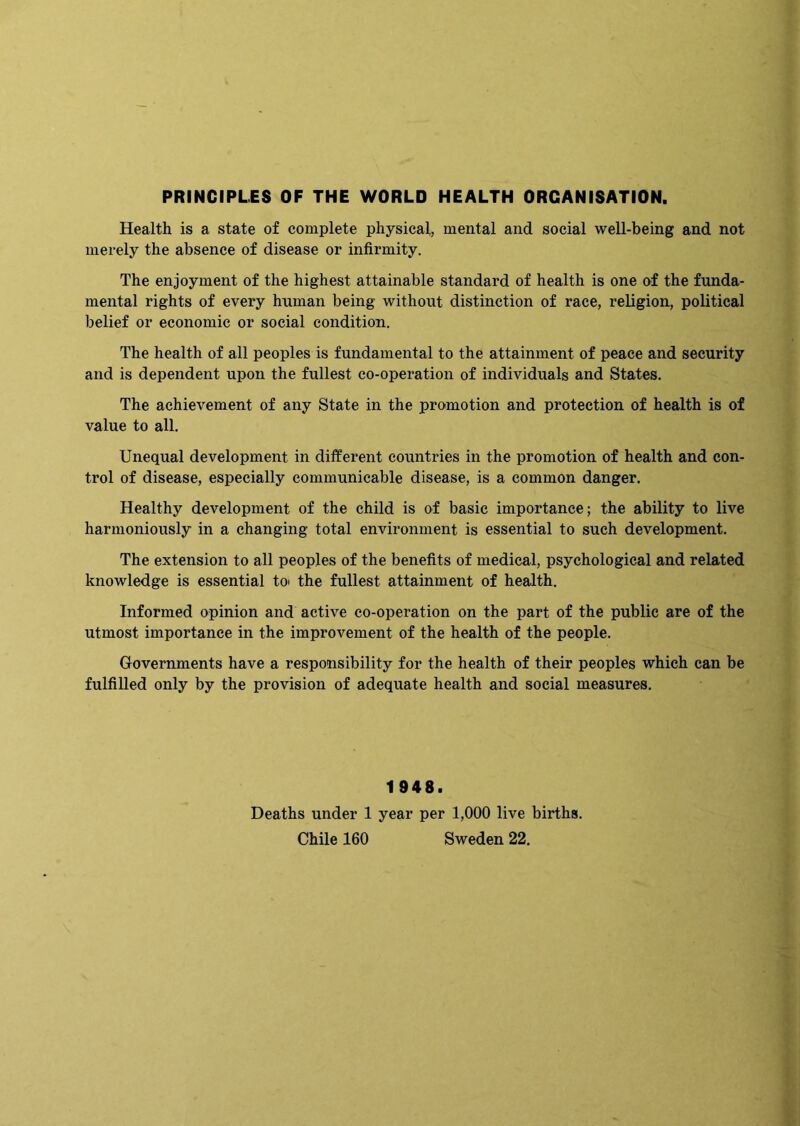 PRINCIPLES OF THE WORLD HEALTH ORGANISATION. Health is a state of complete physical, mental and social well-being and not merely the absence of disease or infirmity. The enjoyment of the highest attainable standard of health is one of the funda- mental rights of every human being without distinction of race, religion, political belief or economic or social condition. The health of all peoples is fundamental to the attainment of peace and security and is dependent upon the fullest co-operation of individuals and States. The achievement of any State in the promotion and protection of health is of value to all. Unequal development in different countries in the promotion of health and con- trol of disease, especially communicable disease, is a common danger. Healthy development of the child is of basic importance; the ability to live harmoniously in a changing total environment is essential to such development. The extension to all peoples of the benefits of medical, psychological and related knowledge is essential toi the fullest attainment of health. Informed opinion and active co-operation on the part of the public are of the utmost importance in the improvement of the health of the people. Governments have a responsibility for the health of their peoples which can be fulfilled only by the provision of adequate health and social measures. 1948. Deaths under 1 year per 1,000 live births. Chile 160 Sweden 22,