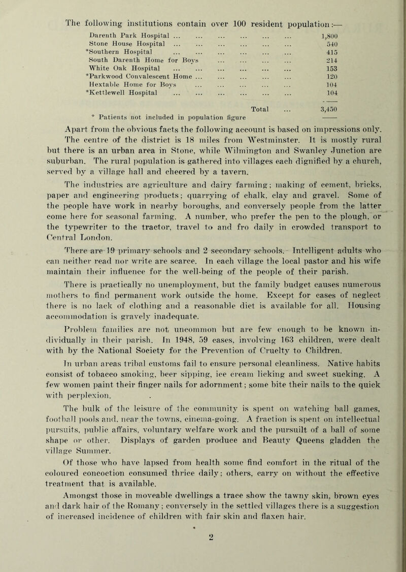 The following inslitntions contain over 100 resident population:— Darenth Park Hospital ... ... 1,800 Stone House Hospital ... 540 ^Southern Hospital ... ... ... ... ... ... 415 South Darenth Home for Boys ... ... ... ... 214 White Oak Hospital ... ... ... ... ... ... 153 *Parkwood Convalescent Home ... ... ... ... ... 120 Hextabie Home for Boys ... ... ... ... ... 104 *Kettlewell Hospital ... ... ... ... ... ... 104 Total ... 3,450 * Patients not included in population figure Apart from the obvious facts the following account is based on impressions only. The eenti-e of the district is 18 miles from Westminster. It is mostly rural but there is an urban area in Stone, while AVilmington and Swanley Junction are suburban. The rural population is gathered into villages efich dignified by a church, served by a village hall and cheered by a tavern. The industries are agriculture and dairy farming; making of cement, bricks, paper and engineering iiroduets; quarrying of chalk, clay and gravel. Some of the people have work in nearby boi'oughs, and conversely people from the latter come hei-e for seasonal farming. A number, who prefer the pen to the plough, or the typewriter to the tractor, travel to and fro daily in crowded transport to rVntj'al London. There are 19 primary schools and 2 secondary schools. Intelligent adults who can neither read noi- write are scarce. In each village the local pastor and his wife maintain their influence for the well-being of the people of their parish. There is ])ractically no unemployment, but the family budget causes numerous mothers to find permanent work outside the home. Except for cases of neglect there is no lack of clothing and a reasonable diet is available for all. lionising accommodation is gi'avely inadequate. Pi'oblem families ai-e not, uncommon but are few enough to be known in- dividually in their parish. In 1948, 59 cases, involving 163 children, were dealt with by the National Society for the Prevention of Cruelty to Children. In urban ai'eas tribal customs fail to ensure personal cleanliness. Native habits consist of tobacco smoking, beer sii)i)ing, ice cream licking and sweet sucking. A few women paint their finger nails for adornment; some bite their nails to the quick with perplexion. The bulk of the leisure of the community is s])ent on watching ball games, football pools and, near the towns, cinema-going. A fraction is si)ent on intellectual l)ursuits, imblic affairs, voluntary welfare work and the pursnilt of a ball of some shape or othei-. Displays of garden produce and Beauty Queens gladden the village Summer. Of those who have la])sed from health some find comfort in the ritual of the coloured coiieoction consumed thrice daily; others, carry on without the effective treatment that is available. Amongst those in moveable dwellings a trace show the tawny skin, brown eyes and dark hair of the Romany; conversely in the settled villages there is a suggestion of increased incidence of childreji with fair skin and flaxen hair.