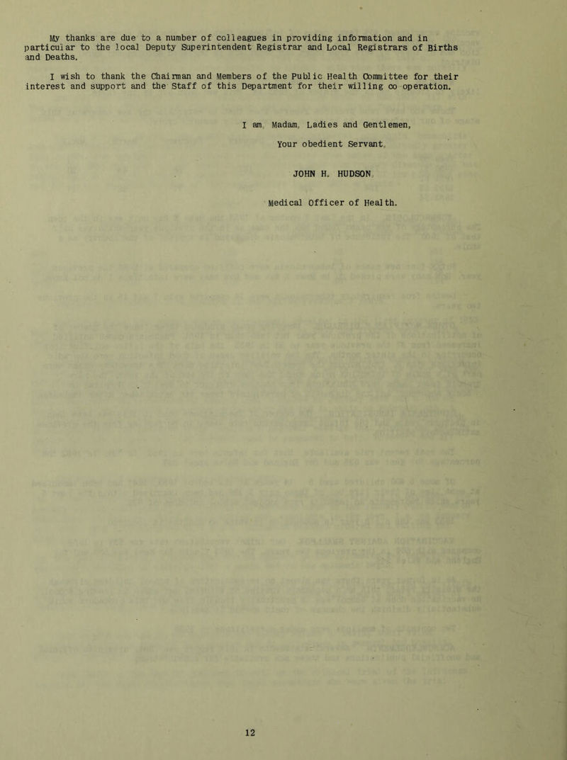 My thanks are due to a number of colleagues in providing information and in particular to the local Deputy Superintendent Registrar and Local Registrars of Births ;ind Deaths, I wish to thank the Chairman and Members of the Public Health Committee for their Interest and support and the Staff of this Department for their willing co operation. I am,, Madam,, Ladies and Gentlemen, Your obedient Servant, JOHN H, HUDSON, Medical Officer of Health,