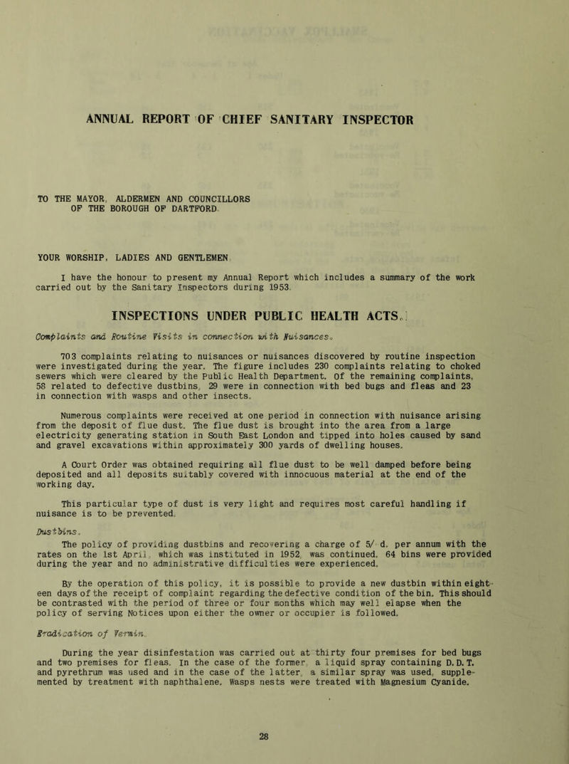 ANNUAL REPORT OF CHIEF SANITARY INSPECTOR TO THE MAYOR, ALDERMEN AND COUNCILLORS OP THE BOROUGH OP DARTPORD YOUR WORSHIP, LADIES AND GENTLEMEN I have the honour to present my Annual Report which includes a summary of the work carried out by the Sanitary Inspectors during 1953. INSPECTIONS UNDER PUBLIC HEALTH ACTSo Complaints and Routine Visits in connection with Ruisanceso 703 complaints relating to nuisances or nuisances discovered by routine inspection were investigated during the year. The figure includes 230 complaints relating to choked sewers which were cleared by the Public Health Department. Of the remaining complaints, 58 related to defective dustbins, 29 were in connection with bed bugs and fleas and 23 in connection with wasps and other insects. Numerous conplaints were received at one period in connection with nuisance arising from the deposit of flue dust. The flue dust is brought into the area from a large electricity generating station in South East London and tipped into holes caused by sand and gravel excavations within approximately 300 yards of dwelling houses. A Court Order was obtained requiring all flue dust to be well damped before being deposited and all deposits suitably covered with innocuous material at the end of the working day. This particular type of dust is very light and requires most careful handling if nuisance is to be prevented. Dustbins. The policy of providing dustbins and recovering a charge of 5/ d, per annum with the rates on the 1st April, which was instituted in 1952. was continued, 64 bins were provided during the year and no administrative difficulties were experienced. By the operation of this policy, it is possible to provide a new dustbin within eight- een days of the receipt of complaint regarding the defective condition of the bin. This should be contrasted with the period of three or four months which may well elapse when the policy of serving Notices upon either the owner or occupier is followed. Eradication of Ve-rnin.. During the year disinfestation was carried out at thirty four premises for bed bugs and two premises for fleas, in the case of the former, a liquid spray containing D. D. T. and pyrethrum was used and in the case of the latter, a similar spray was used, supple- mented by treatment with naphthalene. Wasps nests were treated with Magnesium Cyanide,