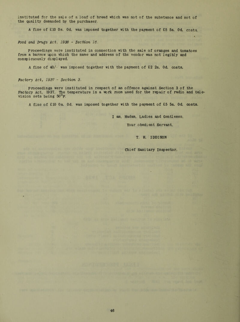instituted for the sale of a loaf of bread which was not of the substance and not of the quality demanded by the purchaser A fine of £10 Os. Od. was imposed together with the payment of £5 5s. Od. costs. Pood, and Drugs Act, 1938 - Section 16, Proceedings were instituted in connection with the sale of oranges and tomatoes from a barrow upon which the name and address of the vendor was not legibly and conspicuously displayed. A fine of 40/ was imposed together with the payment of £2 2s. Od, costs. Factory Act, 1937 - Section 3, proceedings were instituted in respect of an offence against Section 3 of the Factory Act, 1937. The temperature in a work room used for the repair of radio and tele- vision sets being 50°p. A fine of £10 Os, Od, was imposed together with the payment of £5 5s. Od. costs. I am, Madam, Ladies and Gentlemen, Your obedient Servant, To H. IDDISON Chief Sanitary inspector.