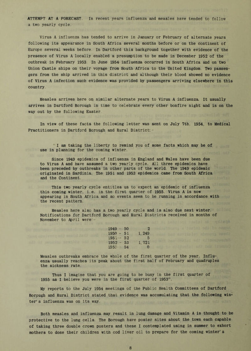 ATTEMPT AT A PORECAST„ In recent years influenza and measles have tended to follow a two yearly cycle. Virus A influenza has tended to arrive in January or February of alternate years following its appearance in South Africa several months before or on the continent of Europe several weeks before In Dartford this background together with evidence of the presence of Virus A locally enabled a presumption to be made in December 1952 of the outbreak in February 1953 In June 1954 influenza occurred in South Africa and on two Union Castle ships on their voyage from South Africa to the United Kingdom, Two passen- gers from the ship arrived in this district and although their blood showed no evidence of Virus A infection such evidence was provided by passengers arriving elsewhere in this country. Measles arrives here on similar alternate years to Virus A influenza. It usually arrives in Dartford Borough in time to celebrate every other bonfire night and is on the way out by the following Easter In view of these facts the following letter was sent on July 7th, 1954, to Medical Practitioners in Dartford Borough and Rural District: - ®I am taking the liberty to remind you of some facts which may be of use in planning for the coming winter. Since 1949 epidemics of influenza in England and Wales have been due to Virus A and have assumed a two yearly cycle. All three epidemics have been preceded by outbreaks in other parts of the world The 1949 epidemic originated in Sardinia, The 1951 and 1953 epidemics came from South Africa and the Continent, This two yearly cycle entitles us to expect an epidemic of influenza this coming winter, i, e. in the first quarter of 1955, Virus A is now appearing in South Africa and so events seem to be running in accordance with the recent pattern. Measles here also has a two yearly cycle and is also due next winter. Notifications for Dartford Borough and Rural Districts received in months of November to April were;= 1949 ' 50 1950 - 51 1951»- 52 1952 - 53 195? 54 2 1, 249 5 1, 721 0 Measles outbreaks embrace the whole of the first quarter of the year. Influ- enza usually reaches its peak about the first half of February and quadruples the sickness rate Thus I imagine that you are going to be busy in the first quarter of 1955 as I believe you were in the first quarter of 1953”, My reports to the July 1954 meetings of the Public Health Committees of Dartford Borpugh and Rural District stated that evidence was accumulating that the following win- ter' s influenza was on its way Both measles and influenza may result in lung damage and Vitamin A is thought to be protective to the lung cells The Borough have poster sites about the town each capable of taking three double crown posters and these I contemplated using in summer to exhort mothers to dose their children with cod liver oil to prepare for the coming winter’s
