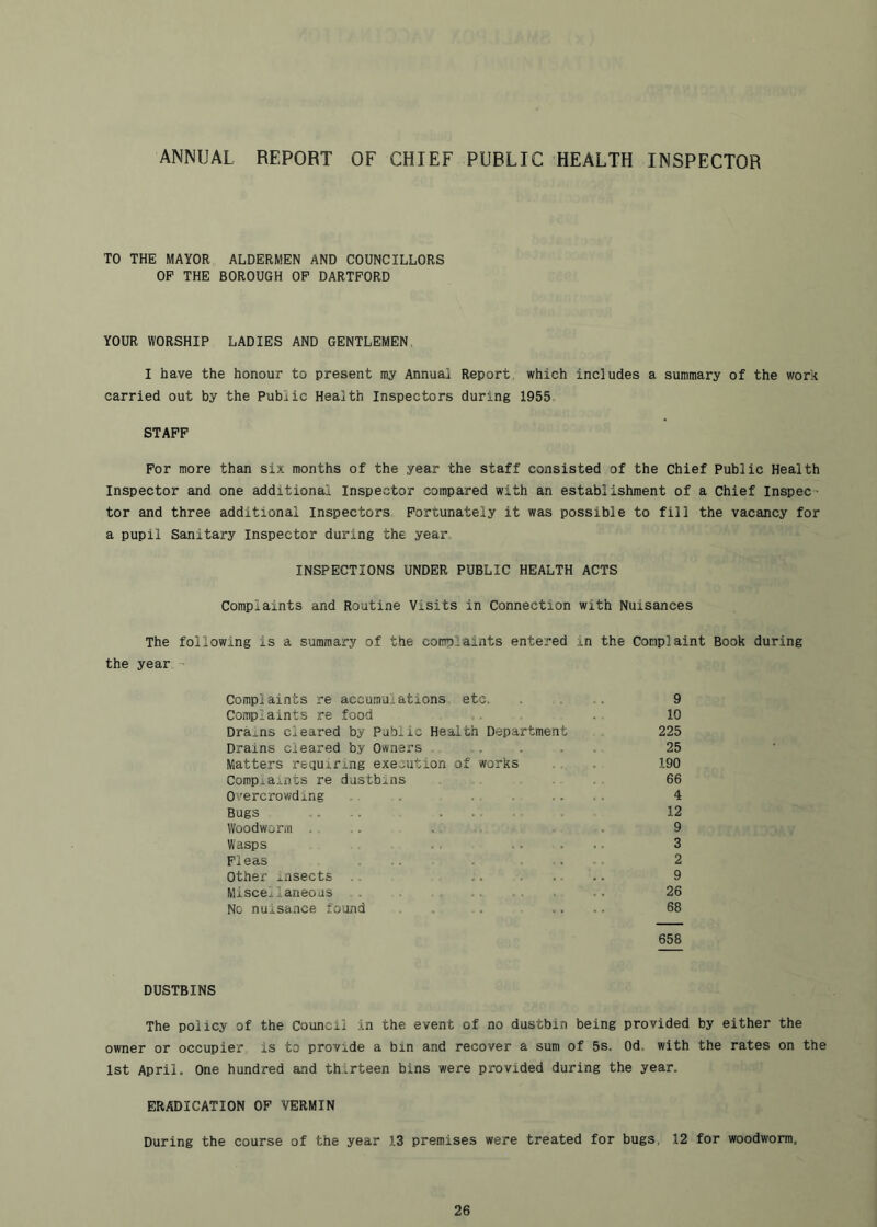 ANNUAL REPORT OF CHIEF PUBLIC HEALTH INSPECTOR TO THE MAYOR ALDERMEN AND COUNCILLORS OP THE BOROUGH OP DARTPORD YOUR WORSHIP LADIES AND GENTLEMEN, I have the honour to present my Annual Report, which includes a summary of the work carried out by the Public Health Inspectors during 1955 STAPP Por more than six months of the year the staff consisted of the Chief Public Health Inspector and one additional Inspector compared with an establishment of a Chief Inspec- tor and three additional Inspectors Portunately it was possible to fill the vacancy for a pupil Sanitary Inspector during the year. INSPECTIONS UNDER PUBLIC HEALTH ACTS Complaints and Routine Visits in Connection with Nuisances The following is a summary of the complaints entered in the Complaint Book during the year - Complaints re accumulations etc. .... 9 Complaints re food . . . 10 Drains cleared by Public Health Department 225 Drains cleared by Owners . Matters requiring execution Comp^aiiits re dustbins Oi'ercrowding Bugs Woodworm Wasps Pi eas Other insects Miscellaneous , . No nuisance found 25 if works . , . 190 66 4 ..... 12 9 3 2 .. 9 26 68 658 DUSTBINS The policy of the Council in the event of no dustbin being provided by either the owner or occupier is to provide a bin and recover a sum of 5s. Od. with the rates on the 1st April. One hundred and thirteen bins were provided during the year. ERADICATION OF VERMIN During the course of the year 13 premises were treated for bugs, 12 for woodworm.