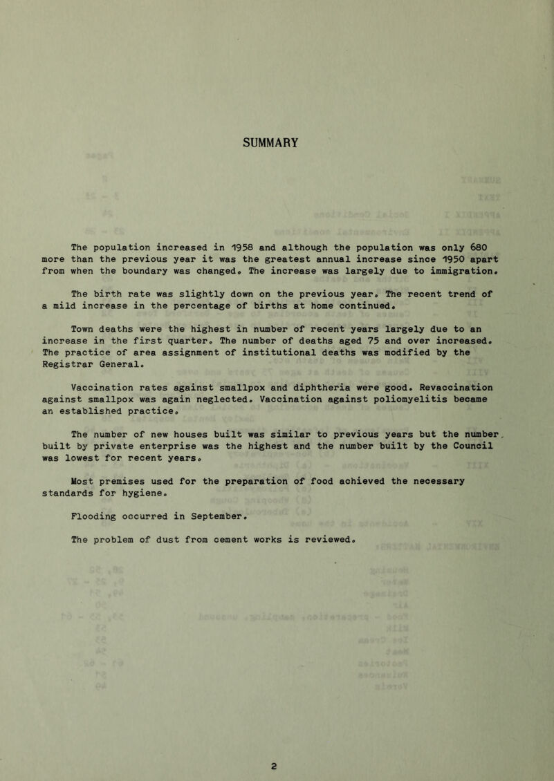 SUMMARY The population increased in 1958 and although the population was only 680 more than the previous year it was the greatest annual increase since 1950 apart from when the boundary was changed# The increase was largely due to immigration. The birth rate was slightly down on the previous year. The recent trend of a mild increase in the percentage of births at home continued. Town deaths were the highest in number of recent years largely due to an increase in the first quarter. The number of deaths aged 75 and over increased. The practice of area assignment of institutional deaths was modified by the Registrar General. Vaccination rates against smallpox and diphtheria were good. Revaccination against smallpox was again neglected. Vaccination against poliomyelitis became an established practice. The number of new houses built was similar to previous years but the number, built by private enterprise was the highest and the number built by the Council was lowest for recent years. Most premises used for the preparation of food achieved the necessary standards for hygiene. Flooding occurred in September. The problem of dust from cement works is reviewed.