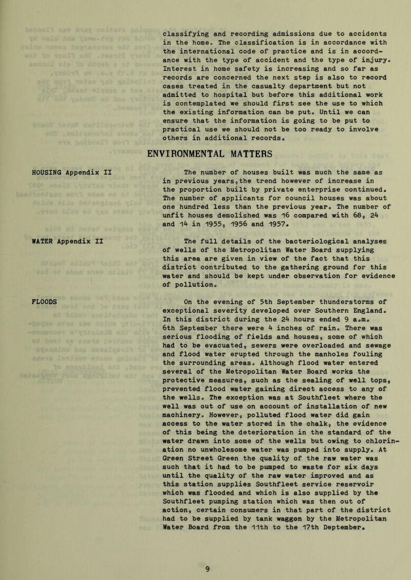 HOUSING Appendix II WATER Appendix II I FLOODS classifying and recording admissions due to accidents in the homeo The classification is in accordance with the international code of practice and is in accord- ance with the type of accident and the type of injury. Interest in home safety is increasing and so far as records are concerned the next step is also to record cases treated in the casualty department but not admitted to hospital but before this additional work is contemplated we should first see the use to which the existing information can be put. Until we can ensure that the information is going to be put to practical use we should not be too ready to involve others in additional records. ENVIRONMENTAL MATTERS The number of houses built was much the same as in previous years 9 the trend however of increase in the proportion built by private enterprise continued. The number of applicants for council houses was about one hundred less than the previous year. The number of unfit houses demolished was 16 compared with 689 24 and 14 in 19559 1956 and 1957. The full details of the bacteriological analyses of wells of the Metropolitan Water Board supplying this area are given in view of the fact that this district contributed to the gathering ground for this water and should be kept under observation for evidence of pollution. On the evening of 5th September thunderstorms of exceptional severity developed over Southern England. In this district during the 24 hours ended 9 a.m. 6th September there were 4 inches of rain. There was serious flooding of fields and houses 9 some of which had to be evacuated, sewers were overloaded and sewage and flood water erupted through the manholes fouling the surrounding areas. Although flood water entered several of the Metropolitan Water Board works the protective measures, such as the sealing of well tops, prevented flood water gaining direct access to any of the wells. The exception was at Southfleet where the well was out of use on account of installation of new machinery. However, polluted flood water did gain access to the water stored in the chalk, the evidence of this being the deterioration in the standard of the water drawn into some of the wells but owing to chlorin- ation no unwholesome water was pumped into supply. At Green Street Green the quality of the raw water was such that it had to be pumped to waste for six days until the quality of the raw water improved and as this station supplies Southfleet service reservoir which was flooded and which is also supplied by the Southfleet pumping station which was then out of action, certain consumers in that part of the district had to be supplied by tank waggon by the Metropolitan Water Board from the 11th to the 17th Deptember.