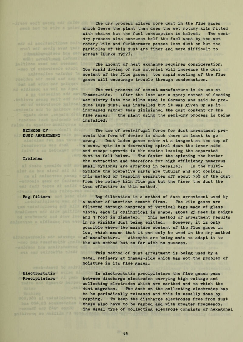 METHODS OF DUST ARRESTMENT Cyclones Bag filters Electrostatic Precipitators The dry process allows more dust in the flue gases which lea'i^e the plant than does the wet rotary kiln fitted with chains but the fuel consumption is halved.. The semi- dry process also consumes half the fuel used by the wet rotary kiln and furthermore passes less dust on but the particles of this dust are finer and more difficult to arrest (Burke 1957)o The amount of heat exchange requires consideration» Too rapid drying of raw material will increase the dust content of the flue gases? too rapid cooling of the flue gases will encourage trouble through condensation. The wet process of cement manufacture is in use at Thames-side. After the last war a spray method of feeding wet slurry into the kilns used in Germany and said to pro= duce less dust, was installed but it was given up as it increased rather than diminished the dust content of the flue gases. One plant using the semi-dry process is being installed. The use of centrifugal force for dust arrestment pre- sents the form of device in which there is least to go wrong. Dust laden gases enter at a tangent at the top of a cone, spin in a decreasing spiral down the inner side and escape upwards in the centre leaving the separated dust to fall below. The faster the spinning the better the extraction and therefore for high efficiency numerous small cyclones are arranged in parallel. In the multi- cyclone the operative parts are tubular and not conical. This method of trapping separates off about 75^ of the dust from the rotary kiln flue gas but the finer the dust the less effective is this method. Bag filtration is a method of dust arrestment used by a number of American cement firms. The kiln gases are filtered through hundreds of vertical bags made of glass cloth, each is cylindrical in shape, about 25 feet in height and 1 foot in diameter. This method of arrestment results in no visible dust being emitted. However, it is only possible where the moisture content of the flue gases is low, which means that it can only be used in the dry method of manufacture. Attempts are being made to adapt it to the wet method but so far with no success. This method of dust arrestment is being used by a metal refinery at Thames-side which has not the problem of moisture in its flue gases. In electrostatic precipitators the flue gases pass between discharge electrodes carrying high voltage and collecting electrodes which are earthed and to which the dust migrates. The dust on the collecting electrodes has to be periodically released and this is usually done by rapping. To keep the discharge electrodes free from dust these also have to be rapped and with greater frequency. The usual type of collecting electrode consists of hexagonal