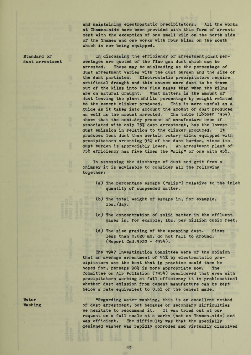 standard of dust arrestment Water Washing and maintaining electrostatic precipitators® All the works at Thames~side have been provided with this form of arrest- ment with the exception of one small kiln on the north side of the Thames and one works with four kilns on the south which is now being equipped® In discussing the efficiency of arrestment plant per- centages are quoted of the flue gas dust which can be arrested® These may be misleading as the percentage of dust arrestment varies with the dust burden and the size of the dust particles® Electrostatic precipitators require artificial draught and this causes more dust to be drawn out of the kilns into the flue gases than when the kilns are on natural draught® What matters is the amount of dust leaving the plant and its percentage by weight related to the cement clinker produced® This is more useful as a guide as it takes into account the amount of dust produced as well as the amount arrested® The table tLobner 1954) shows that the semi-dry process of manufacture even if associated with only 75% dust arrestment, has the lowest dust emission in relation to the clinker produced® It produces less dust than certain rotary kilns equipped with precipitators arresting 95% of the dust burden, since its dust burden is appreciably lower® An arrestment plant of 75% efficiency has five times the ”slip of one with 95%® In assessing the discharge of dust and grit from a chimney it is advisable to consider all the following together s Ca) The percentage escape (slip) relative to the inlet quantity of suspended matter® (b) The total weight of escape in, for example, lbs®/day® (c) The concentration of solid matter in the effluent gases in, for example, lbs. per million cubic feet® (d) The size grading of the escaping dust® Sizes less than 0o020 mm® do not fall to ground® (Report Cmd.9522 - 1954). The 1947 Investigation Committee were of the opinion that an average arrestment of 95% by electrostatic pre- cipitators was the best that in practice could then be hoped for, perhaps 98% is more appropriate now® The Committee on Air Pollution (1954) considered that even with precipitators working at full efficiency it is problematical whether dust emission from cement manufacture can be kept below a rate equivalent to 0®5% of the cement made® Regarding water washing, this is an excellent method of dust arrestment, but because of secondary difficulties we hesitate to recommend it. It was tried out at our request on a full scale at a works (not on Thames-side) and was efficient® The difficulty was that the specially designed washer was rapidly corroded and virtually dissolved