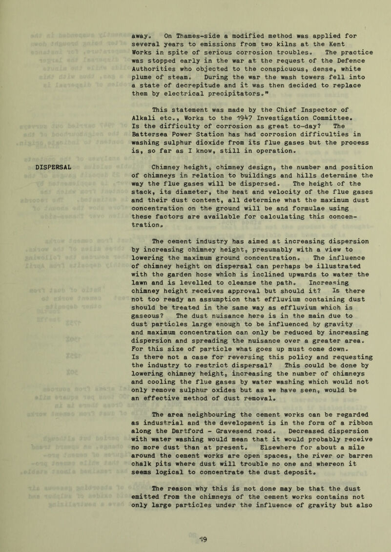 several years to emissions from two kilns at the Kent Works in spite of serious corrosion troubleso The practice was stopped early in the war at the request of the Defence Authorities who objected to the conspicuous, dense, white plume of steamo During the war the wash towers fell into a state of decrepitude and it was then decided to replace them by electrical precipitators« This statement was made by the Chief Inspector of Alkali etco. Works to the 19^7 Investigation Committeeo Is the difficulty of corrosion as great tO“day? The Battersea Power Station has had corrosion difficulties in washing sulphur dioxide from its flue gases but the process is, so far as I know, still in operation. DISPERSAL Chimney height, chimney design, the number and position of chimneys in relation to buildings and hills determine the way the flue gases will be dispersed. The height of the stack, its diameter, the heat and velocity of the flue gases and their dust content, all determine what the maximum dust concentration on the ground will be and formulae using these factors are available for calculating this concen- trationp The cement industry has aimed at increasing dispersion by increasing chimney height, presumably with a view to lowering the maximum ground concentration. The influence of chimney height on dispersal can perhaps be illustrated with the garden hose which is inclined upwards to water the lawn and is levelled to cleanse the path. Increasing chimney height receives approval but should it? Is there not too ready an assumption that effluvium containing dust should be treated in the same way as effluvium which is gaseous? The dust nuisance here is in the main due to dust particles large enough to be influenced by gravity and maximum concentration can only be reduced by increasing dispersion and spreading the nuisance over a greater area. For this size of particle what goes up must come down. Is there not a case for reversing this policy and requesting the industry to restrict dispersal? This could be done by lowering chimney height, increasing the number of chimneys and cooling the flue gases by water washing which would not only remove sulphur oxides but as we have seen, would be an effective method of dust removal. The area neighbouring the cement works can be regarded as industrial and the development is in the form of a ribbon along the Dartford - Gravesend road. Decreased dispersion with water washing would mean that it would probably receive no more dust than at present. Elsewhere for about a mile around the cement works are open spaces, the river or barren chalk pits where dust will trouble no one and whereon it seems logical to concentrate the dust deposit. The reason why this is not done may be that the dust emitted from the chimneys of the cement works contains not only large particles under the influence of gravity but also
