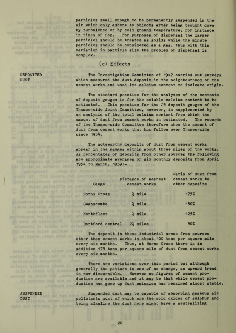particles small enough to be permanently suspended in the air which only adhere to objects after being brought down by turbulence or by cold ground temperature, for instance in times of fogo For purposes of dispersal the larger particles should be treated as solids while the minute particles should be considered as a gas, thus with this variation in particle size the problem of dispersal is complex. DEPOSITED DUST SUSPENDED DUST (c) Effects The Investigation Committee of 19^7 carried out surveys which measured the dust deposit in the neighbourhood of the cement works and used its calcium content to indicate origin The standard practice for the analyses of the contents of deposit gauges is for the soluble calcium content to be estimated. This practice for the 23 deposit gauges of the Thames-side Joint Committee, however, is supplemented by an analysis of the total calcium content from which the amount of dust from cement works is estimated. The records of the Thames-side Committee therefore show the amount of dust from cement works that has fallen over Thames-side since 195^. The noteworthy deposits of dust from cement works appear in the gauges within about three miles of the works. As percentages of deposits from other sources the following are approximate averages of six monthly deposits from April 195^ to March, 1959s- Gauge Distance of nearest cement works Ratio of dust from cement works to other deposits Horns Cross X mile 175% Swanscombe X mile 150% Northfleet X mile 125% Dartford central 2% miles 50% The deposit in these industrial areas from sources other than cement works is about 100 tons per square mile every six months. Thus, at Horns Cross there is in addition 175 tons per square mile of dust from cement works every six months. There are variations over this period but although generally the pattern is one of no change, an upward trend is now discernible. However no figures of cement pro- duction are available and it may be that while cement pro- duction has gone up dust emission has remained almost stable Suspended dust may be capable of absorbing gaseous air pollutants most of which are the acid oxides of sulphur and being alkaline the dust here might have a neutralizing