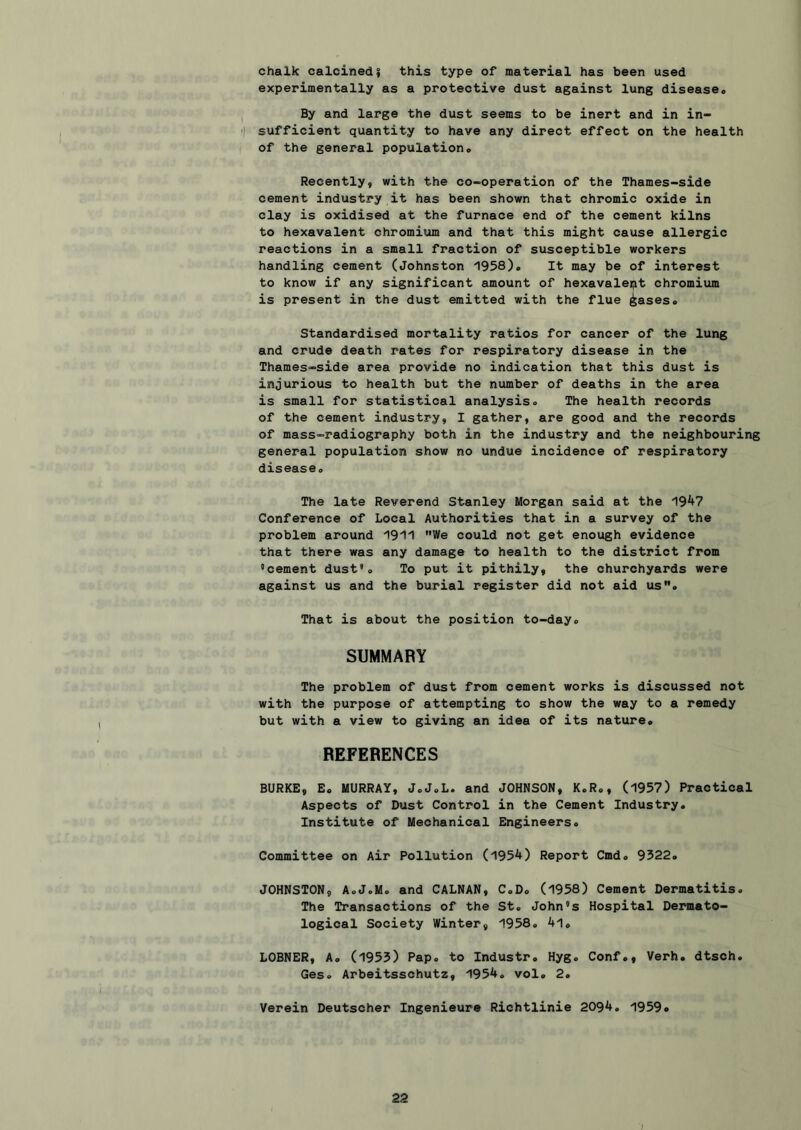 chalk calcined I this type of material has been used experimentally as a protective dust against lung diseaseo I By and large the dust seems to be inert and in in- 'I sufficient quantity to have any direct effect on the health I of the general population# Recently, with the co-operation of the Thames-side cement industry it has been shown that chromic oxide in clay is oxidised at the furnace end of the cement kilns to hexavalent chromitjm and that this might cause allergic reactions in a small fraction of susceptible workers handling cement (Johnston 1958)# It may be of interest to know if any significant amount of hexavalept chromium is present in the dust emitted with the flue ^ases# Standardised mortality ratios for cancer of the lung and crude death rates for respiratory disease in the Thames-side area provide no indication that this dust is injurious to health but the number of deaths in the area is small for statistical analysis# The health records of the cement industry, I gather, are good and the records of mass-radiography both in the industry and the neighbouring general population show no undue incidence of respiratory disease# The late Reverend Stanley Morgan said at the 19^7 Conference of Local Authorities that in a survey of the problem around '191'! We could not get enough evidence that there was any damage to health to the district from 'cement dust*# To put it pithily, the churchyards were against us and the burial register did not aid us# That is about the position to-day# SUMMARY The problem of dust from cement works is discussed not with the purpose of attempting to show the way to a remedy but with a view to giving an idea of its nature# REFERENCES BURKE, E. MURRAY, J.J.L. and JOHNSON, K.R#, (1957) Practical Aspects of Dust Control in the Cement Industry# Institute of Mechanical Engineers# Committee on Air Pollution (1954) Report Cmd# 9322# JOHNSTON, A#J.M# and CALNAN, C#D# (1958) Cement Dermatitis# The Transactions of the St# John's Hospital Dermato- logical Society Winter, 1958# 4l# LOBNER, A# (1955) Pap# to Industr# Hyg# Conf#, Verb# dtsch. Ges# Arbeitsschutz, 1954. vol# 2# Verein Deutscher Ingenieure Richtlinie 2094. 1959#