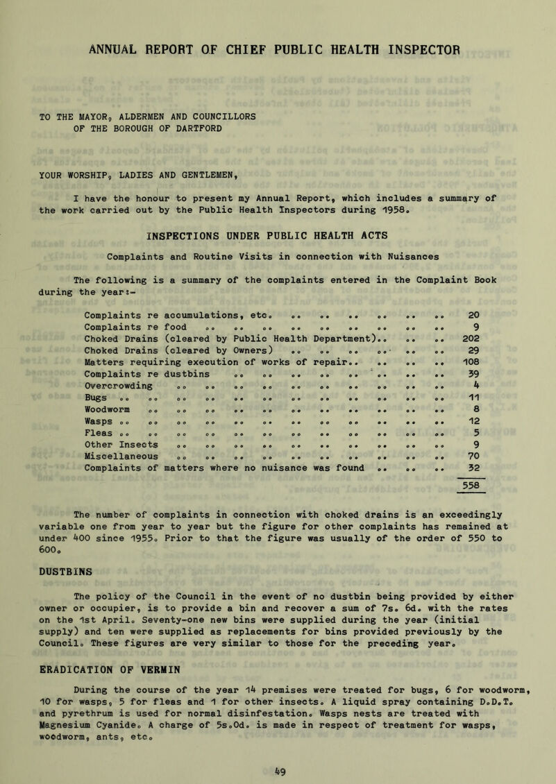 ANNUAL REPORT OF CHIEF PUBLIC HEALTH INSPECTOR TO THE MAYOR, ALDERMEN AND COUNCILLORS OF THE BOROUGH OF DARTFORD YOUR WORSHIP, LADIES AND GENTLEMEN, I have the honour to present my Annual Report, which includes a summary of the work carried out by the Public Health Inspectors during 1958. INSPECTIONS UNDER PUBLIC HEALTH ACTS Complaints and Routine Visits in connection with Nuisances The following is a summary of the complaints entered in the Complaint Book during the year 8- Complaints re accumulations, etc. 9 9 9 9 • • O 9 9 9 9 9 20 Complaints re food o. O 9 O 9 9 9 9 9 • 9 9 9 9 9 9 9 9 Choked Drains (cleared by Public Health Department) 9 9 9 9 9 9 202 Choked Drains (cleared by Owners) 9 9 9 9 9 9 O • * 9 9 9 9 29 Matters requiring execution of works Of repair.. O 9 9 9 9 9 108 Complaints re dustbins 0 o O 9 O 9 9 9 59 Overcrowding o o o o o o O 9 o c 9 9 4 Bugs .. .. DO O « o o 9 9 O 9 9 9 9 9 9 9 9 9 9 9 11 Woodworm .. O O O « o 9 9 9 0 • 9 9 8 Wasps 0o CO 0 o o o 9 a 9 9 9 9 9 9 9 9 12 Fleas 0. .0 o o o o 0 9 9 9 9 9 9 9 9 9 9 9 9 9 9 9 5 Other Insects 0 O 0 9 9 9 9 9 9 9 9 9 9 9 9 9 9 9 9 9 9 Miscellaneous O O 0 9 O 9 9 9 9 9 9 9 9 9 9 9 9 9 9 9 70 Complaints of matters where no nuisance was found 9 9 9 9 9 9 52 558 The number of complaints in connection with choked drains is an exceedingly variable one from year to year but the figure for other complaints has remained at under 400 since 1955. Prior to that the figure was usually of the order of 550 to 600. DUSTBINS The policy of the Council in the event of no dustbin being provided by either owner or occupier, is to provide a bin and recover a sum of 7s. 6d. with the rates on the 1st April. Seventy-one new bins were supplied during the year (initial supply) and ten were supplied as replacements for bins provided previously by the Council. These figures are very similar to those for the preceding year. ERADICATION OP VERMIN During the course of the year 14 premises were treated for bugs, 6 for woodworm, 10 for wasps, 5 for fleas and 1 for other insects. A liquid spray containing D.D.T. and pyrethrum is used for normal disinfestation. Wasps nests are treated with Magnesium Cyanide. A charge of 5s.Od. is made in respect of treatment for wasps, woodworm, ants, etc.