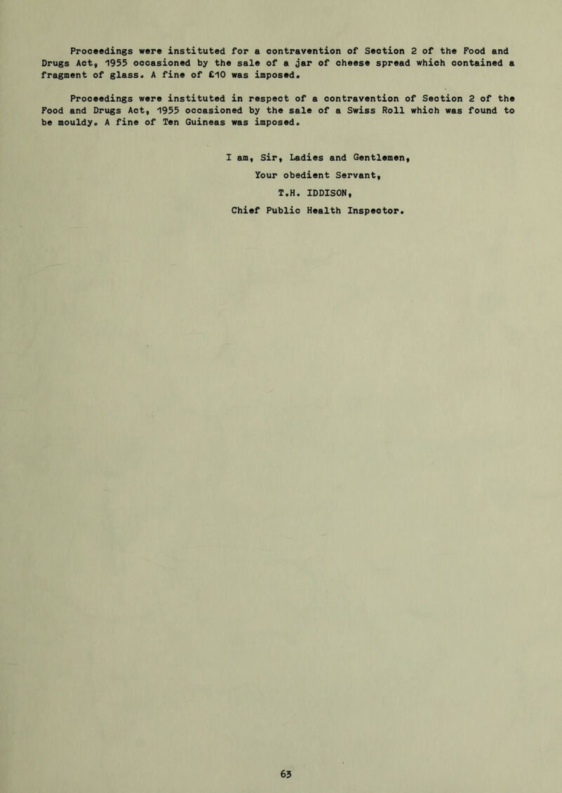 Proceedings were instituted for a contravention of Section 2 of the Food and Drugs Aoty 1933 occasioned by the sale of a jar of cheese spread which contained a fragment of glass. A fine of £10 was imposed. Proceedings were instituted in respect of a contravention of Section 2 of the Pood and Drugs Act, 1933 occasioned by the sale of a Swiss Roll which was found to be mouldy. A fine of Ten Guineas was imposed. I am, sir. Ladies and Gentlement Your obedient Servant, T.H, IDDISON, Chief Public Health Inspector.